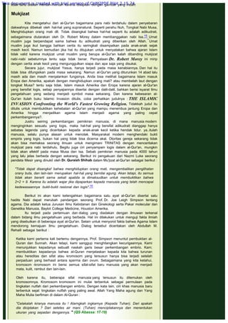 tidak tahu ditelan mentah-mentah karena disajikan dengan gambar yang indah.
 
Mukjizat
 
Kita mengetahui dari al-Qur'an bagaimana para nabi terdahulu dalam penyebaran
dakwahnya dibekali oleh hal-hal yang supranatural. Seperti perahu Nuh, Tongkat Nabi Musa,
Menghidupkan orang mati dll. Tidak disangkal bahwa hal-hal seperti itu adalah adikudrati,
sebagaimana diutarakan oleh Dr. Robert Morey dalam membanggakan nabi Isa.15 Umat
muslim juga berpendapat sama bahwa itu adikudrati yang diberikan oleh Allah. Umat
muslim juga ikut bangga bahkan cerita itu seringkali disampaikan pada anak-anak sejak
masih kecil. Namun kemudian jika hal itu ditujukan untuk menyatakan bahwa ajaran Islam
tidak valid karena mukjizat umat muslim yang berupa al-Qur'an kalah dibanding mukjizat
nabi-nabi sebelumnya tentu saja tidak benar. Pernyataan Dr. Robert Morey ini mirip
dengan cerita anak kecil yang mengunggulkan siapa dan apa saja yang disukai.
Secara jujur, mukjizat Yesus, hanya terjadi pada masa kenabiannya. Dan hal itu
tidak bisa difungsikan pada masa sekarang. Namun al-Qur'an yang diturunkan 14 abad lalu
masih ada dan masih menjalankan fungsinya. Anda bisa melihat bagaimana Islam masuk
Eropa dan Amerika, apakah dengan menghidupkan orang mati? atau membelah laut dengan
tongkat Musa? tentu saja tidak. Islam masuk Amerika dan Eropa karena ajaran al-Qur'an
yang bersifat logis, setiap penyajiannya disertai dengan dalil-dalil, bahkan berisi isyarat Ilmu
pengetahuan yang sedang menjadi symbol masa sekarang. Dan karena kebesaran al-
Qur'an itulah buku Islamic Invasion ditulis, coba perhatikan judulnya : THE ISLAMIC
INVASION Confronting the World's Fastest Growing Religion. Tidakkah judul itu
ditulis untuk membuktikan kehebatan al-Qur'an yang mampu menembus jantung Eropa dan
Amerika hingga menjadikan agama Islam menjadi agama yang paling cepat
perkembangannya?.
Justru seiring perkembangan pemikiran manusia, di mana manusia modern
menginginkan sesuatu yang logis, maka hal-hal yang bersifat adikudrati dianggap hanya
sebatas legenda yang diceritakan kepada anak-anak kecil ketika hendak tidur. ya..itulah
manusia, selalu punya alasan untuk menolak. Masyarakat modern menghendaki bukti
empiris yang logis, bukan hal yang tidak bisa dicerna akal. Otoritas gereja sekarang tidak
akan bisa memaksa seorang ilmuan untuk mengimani TRINITAS dengan menceritakan
mukjizat para nabi terdahulu. Begitu juga ciri penyampain logis dalam al-Qur'an, mungkin
tidak akan efektif pada masa Musa dan Isa. Sebab pemikiran manusia pada 4000 tahun
yang lalu jelas berbeda dengan sekarang. Berikut ini pengakuan dari Nazmi Luke seorang
pendeta Mesir yang dinukil oleh Dr. Quraish Shihab dalam Mu'jizat al-Qur'an sebagai berikut :
 
"Tidak dapat disangka! bahwa menghidupkan orang mati, mengembalikan penglihatan
orany buta, dan lain-lain merupakan hal-hal yang bernilai agung. Akan tetapi, itu sernua
tidak akan berarti sarna sekali apabila ia dimaksudkan untuk membuktikan bahwa
2+2 = 9. Karena itu adalah wajar jika dipaparkan kepada rnanusia yang telah mencapai
kedewasaannya bukti-bukti rasional dan logis".16
 
Berikut ini akan kami ketengahkan bagaimana satu ayat al-Qur'an disertai satu
hadits Nabi dapat merubah pandangan seorang Prof. Dr. Joe Leigh Simpson tentang
agama. Dia adalah ketua Jurusan Ilmu Kebidanan dan Ginekologi serta Pakar molecular dan
Genetika Manusia, Baylot College Medicine, Houston Amerika.
Itu terjadi pada pertemuan dan dialog yang diadakan dengan ilmuwan terkenal
dalam bidang ilmu pengetahuan yang berbeda. Hal ini dilakukan untuk menguji fakta ilmiah
yang disebutkan di beberapa ayat al-Qur'an. Selain untuk menyorot fakta bahwa Agama Islam
mendorong kemajuan Ilmu pengetahuan. Dialog tersebut diceritakan oleh Abdullah M.
Rehaili sebagai berikut :
 
Ketika kami pertama kali bertemu dengannya, Prof. Simpson menuntut pembuktian al-
Quran dan Sunnah. Akan tetapi, kami sanggup menghilangkan kecurigaannya. Kami
menunjukkan kepadanya sebualt naskah garis besar perkembangan embrio. Kam;
membuktikan kepadanya bahwa al-Quran menjelaskan kepada kita bahwa turunan
atau hereditas dan sifat atau kromosom yang tersusun hanya bisa terjadi setelah
perpaduan yang berhasil antara sperma dan ovum. Sebagaimana yang kita ketahui,
kromosom -kromosom ini berisi semua sifat-sifat baru manusia yang akan menjadi
mata, kulit, rambut dan lain-lain.
Oleh karena itu, beberapa sifat manusia yang tersusun itu ditemukan oleh
kromosomnya. Kromosom kromosom ini mulai terbentuk sebagai permulaan pada
tingkatan nutfah dari perkembangan embrio. Dengan kata lain, ciri khas manusia baru
terbentuk sejal: tingkatan nutfah yang paling awal. Allah Yang Maha agung dan Yang
Maha Mulia berfiman di dalam Al-Quran :
 
"Celakalah kiranya manusia itu ! Alarngkah ingkarnya (Kepada Tuhan). Dari apakah
dia diciptakan ? Dari setetes air mani. (Tuhan) menciptakannya dan menentukan
ukuran yang sepadan dengannya. " (QS Abassa: 17-19)
 
This document is created with trial version of CHM2PDF Pilot 2.15.74.
 