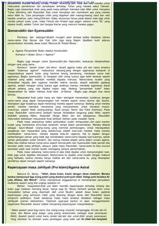 pemahaman mereka tentang konsep "Tuhan" dibimbing oleh rasul dan nabi mereka untuk
meluruskan pemahaman dan penyikapan terhadap Tuhan yang mereka sebut Yahweh.
Begitu juga masyarakat Arab yang pada masa jahiliyah memakai kata Allah untuk menyebut
Tuhan dibimbing oleh Rasulullah Saw untuk menyikapi dan memahami apa yang mereka
sebut Allah itu. Cara penyikapan inilah yang diajarkan oleh masing-masing rasul dan nabi
kepada umatnya, yaitu meng-ESA-kan. Kalau ukurannya hanya pada tataran kata saja untuk
menilai paham suatu umat, maka Yahudi dan Kristen luga pagan, karena nama "EL' yang
dipakai IsraEL adalah Tuhan dari bangsa Kan'an yang menurut mereka pagan.
 
Qomaruddin dan Syamsuddin
 
Pembaca dari kalangan Muslim mungkin akan tertawa ketika dikatakan bahwa
nama -nama Cak Qomar dan Cak Udin luga kang Najam dijadikan bukti adanya
penyembahan terhadap dewa bulan. Menurut Dr. Robert Morey :
 Agama Penyembah Bulan disebut Komaruddin.
Komarun = Bulan; Dinun = Agama.2
Begitu juga dengan nama Syamsuddin dan Najmuddin, keduanya diterjemahkan
dengan cara yang sama.
Komarun berarti bulan dan dinun berarti agama maka arti dari nama tersebut
adalah "bulannya agama", maksudnya seorang yang dengan agamanya berkiprah di
masyarakatnya seperti bulan yang bersinar terang benderang, membawa nama baik
agamanya. Begitu syamsuddin, di harapkan oleh orang tuanya agar lebih bersinar seperti
matahari yang selalu memberi manfaat kepada manusia. Nama-nama muslim yang
dinisbatkan kepada dien (agama) memiliki makna senada, seperti saifuddin (pedang
agama), adalah harapan orang tuanya agar anaknya mampu membela agamanya ibarat
sebuah pedang yang siap dipakai kapan saja. Sedang "penyembah bulan" kalau
diterjemahkan ke dalam bahasa Arab ‘abid al-Qomar . Begitu juga dengan dua nama
lainnya.
Masyarakat Arab pada masa pra Islam seringkali menamakan budaknya dengan
nama -nama yang dapat menyenangkan hati mereka seperti nama Qomar dan Syams,
diharapkan agar budaknya dapat menerangi mereka seperti namanya. Sedang untuk mereka
sendiri, mereka memakai namanama yang menyeramkan, untuk menakuti musuh-
musuhnya, seperti Kilab (anjing-anjing), Asad (singa), Namir dan Fahd (harimau). Pada
masa Rasulullah nama-nama jahiliyah banyak dinisbatkan langsung pada Allah, seperti
Saifullah (pedang Allah), Asadullah (Singa Allah) dan lain sebagainya. Rasulullah
meluruskan kebiasaan masyarakat Arab jahiliyah bahkan pada masalah nama.
Pada masa selanjutnya ketika perbudakan sudah terhapuskan, dan para mantan
budak yang membentuk komunitas tersendiri, tampil dalam pemerintahan. Mereka dikenal
sebagai kaum Mawali (orang-orang yang meminta perlindungan). Untuk mendapatkan
pengakuan dari masyarakat yang sebelumnya adalah tuan-tuan mereka, maka mereka
menisbatkan nama-nama, mereka kepada kata din (agama). Hal ini sejalan dengan
perkembangan zaman yang tidak lagi menisbatkan nama-nama kepada tuan-tuannya, sebab
zaman perbudakan sudah berakhir, dan semua mereka adalah sama dalam urusan agama.
Maka kita melihat bahwa nama-nama seperti Qomaruddin dan Syamsuddin tidak pernah kita
temukan pada masa jahiliyah, ataupun pada masa Rasulullah, nama-nama itu baru muncul
kemudian pada saat mantan budak memegang tampuk pemerintahan.
Pada masa sekarang nama-nama di atas tidak dipakai untuk menyenangkan tuan,
tidak juga untuk legalitas kekuasaan. Nama-nama itu dipakai umat muslim dengan maksud
yang berbeda, karena mereka hanya melihat arti dari nama-nama itu, yang diharapkan
pemiliknya dapat menjadi seperti namanya.
 
Kepercayaan masa Jahiliyah (Pra Islam)/Agama Astral
 
Menurut Dr. Morey : "Allah, dewa bulan, kawin dengan dewa matahari. Mereka
berdua mempunyai tiga orang puteri yang disebut putri-putri Allah. Ketiga putri tersebut AI-
Lata, AIUzza, dan Manat". Untuk memperkuat anggapannya ia memanipulasi pernyataan
Guilluame seperti yang kita ungkap sebelum ini.
Bahwa masyarakat Arab pra Islam memiliki kepercayaan terhadap bintang dan
bulan juga matahari memang benar, hanya saja Dr. Morey berhenti sampai disini untuk
menyatakan bahwa yang disembah oleh umat Muslim adalah dewa bulan, padahal
kepercayaan yang semacam inilah yang diserang dengan keras oleh Rasulullah tanpa
kompromi sedikitpun. Itulah sebabnya maka masa tersebut dikatakan sebagai masa
Jahiliyyah (zaman kebodohan). Terjemah ayat-ayat berikut ini akan menggambarkan
bagaimana Rasulullah secara radikal menyerang kepercayaan masyarakatnya :
 
“ Maka apakah patut bagi kamu (hai orang-orang musyrik) menganggap Al-Lata dan Al-
Uzza, dan Manat yang ketiga, yang paling terkemudian (sebagai anak perempuan
Allah). Apakah (patut) untuk kamu (anak) laki-laki dan untuk Allah (anak) perempuan;
Yang demikian itu tentulah suatu pembagian yang tidak adil. Itu tidak lain hanyalah
This document is created with trial version of CHM2PDF Pilot 2.15.74.
 