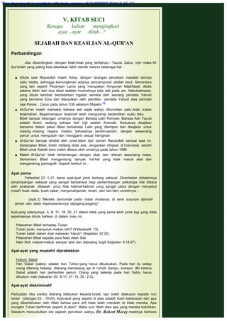 V. KITAB SUCI
Kenapa kalian mengingkari
ayat -ayat Allah...?
 
SEJARAH DAN KEASLIAN AL-QUR'AN
 
Perbandingan
 
Jika dibandingkan dengan kitab-kitab yang terdahulu - Taurat, Zabur, Injil- maka Al-
Qur'anlah yang paling bisa dikatakan lebih otentik karena beberapa hal :
 Ditulis saat Rasulullah masih hidup, dengan larangan penulisan masalah lainnya
yaitu hadits, sehingga kemungkinan adanya pencampuran adalah kecil. Sementara
yang lain seperti Perjanjian Lama yang merupakan himpunan kitab/fasal, ditulis
selama lebih dari dua abad setelah musnahnya teks asli pada zm. Nebukadnezar,
yang ditulis kembali berdasarkan ingatan semata oleh seorang pendeta Yahudi
yang bernama Ezra dan dilanjutkan oleh pendeta - pendeta Yahudi atas perintah
raja Persia , Cyrus pada tahun 538 sebelum Masehi.18
 Al-Qur'an masih memakai bahasa asli sejak wahyu diturunkan yaitu Arab, bukan
terjemahan. Bagaimanapun terjemah telah mengurangi keotentikan suatu teks.
Bibel sampai ketangan umatnya dengan Bahasa Latin Romawi. Bahasa Ash Taurat
adalah Ibrani, sedang bahasa Ash Injil adalah Aramaik. Keduanya disajikan
bersama dalam paket Bibel berbahasa Latin yang disimpan dan disajikan untuk
masing -masing negara melalui bahasanya sendiri-sendiri, dengan wewenang
penuh untuk mengubah dan mengganti sesuai keinginan
 Al-Qur'an banyak dihafal oleh umat Islam dari zaman Rasulullah sampai saat ini.
Sedangkan Bibel, boleh dibilang tidak ada. Jangankan dihapal, di Indonesia sendiri
Bibel umat Katolik baru boleh dibaca oleh umatnya pada tahun 1980
 Materi Al-Qur'an tidak bertentangan dengan akal, dan relevan sepanjang masa.
Sementara Bibel mengandung banyak hal-hal yang tidak masuk akal dan
mengandung pornografi. Seperti berikut ini :
Ayat porno 
Yehezkiel 23 :1-21, berisi ayat-ayat jorok tentang seksual. Diceritakan didalamnya
penyimpangan seksual yang sangat berbahaya bagi perkembangan psikologis bila dibaca
oleh anakanak dibawah umur. Ada kalimat-kalimat yang sangat cabul dengan menyebut
(maaf) buah dada, buah zakar, menjamahjamah, birahi, dan lain-lain, contohnya :
 
(ayat.3) "Mereka bersundal pada masa mudanya; di sann susunya dijamah
jamah dan dada keperawanannya dipegang-pegang".
 
Ayat yang selanjutnya: 5, 8, 11, 18, 20, 21 dalam kitab yang sama lebih jorok lagi yang tidak
sepantasnya ditulis bahkan di dalam buku ini.
 
Pelecehan Bibel terhadap Tuhan
Tuhan jorok, menyuruh makan tahi? (Yehezkiel4: 13).
Tuhan kalah dalam duel melawan Yakub? (Kejadian 32:28).
Pelecehan Bibel kepada para Nabi Allah Swt.
Nabi Nuh mabuk-mabuk sampai teler dan telanjang bugil (kejadian 9:18-27).
 
Ayat-ayat yang mustahil dipraktekkan
 
Hukum Sabat
Hari Sabat (sabtu) adalah hari Tuhan yang harus dikuduskan. Pada hari itu setiap
orang dilarang bekerja, dilarang memasang api di rumah (lampu, kompor, dll) karena
Sabat adalah hari perhentian penuh. Orang yang bekerja pada hari Sabtu harus
dihukum mati (keluaran 20 :8-11, 31 :15, 35 : 2-3).
 
Ayat-ayat diskriminatif
 
Perbuatan riba (rente) dilarang dilakukan kepada Israel, tapi boleh dilakukan kepada non
Israel (Ulangan 23 : 19-20). Ayat-ayat yang seperti di atas adalah bukti kebenaran dari apa
yang diberitahukan oleh Allah bahwa para ahli kitab telah merubah isi kitab mereka. Apa
mungkin Tuhan berfirman seperti di atas?. Maha suci Allah atas apa yang mereka tuduhkan.
Sebelum menyudutkan sisi sejarah penulisan wahyu, Dr. Robert Morey mestinya berkaca
This document is created with trial version of CHM2PDF Pilot 2.15.74.
 