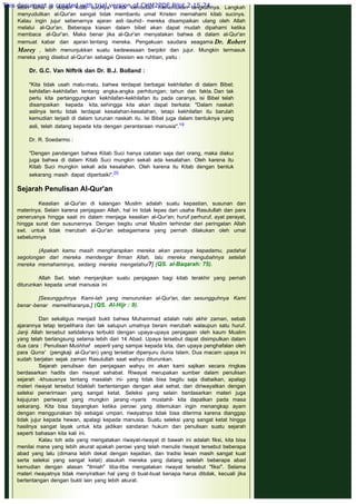 Sebelum menyudutkan sisi sejarah penulisan wahyu, mestinya berkaca
lebih lama di depan kitab sucinya untuk kemudian menentukan langkahnya. Langkah
menyudutkan al-Qur'an sangat tidak membantu umat Kristen memahami kitab sucinya.
Kalau ingin jujur sebenarnya ajaran asli -tauhid- mereka disampaikan ulang oleh Allah
melalui al-Qur'an. Beberapa kiasan dalam bibel akan dapat mudah dipahami ketika
membaca al-Qur'an. Maka benar jika al-Qur'an menyatakan bahwa di dalam al-Qur'an
memuat kabar dan ajaran tentang mereka. Pengakuan saudara seagama Dr. Robert
Morey , lebih menunjukkan suatu kedewasaan berpikir dan jujur. Mungkin termasuk
mereka yang disebut al-Qur'an sebagai Qissisin wa ruhban, yaitu :
 
Dr. G.C. Van Niftrik dan Dr. B.J. Bolland :
 
"Kita tidak usah malu-malu, bahwa terdapat berbagai kekhilafan di dalam Bibel;
kehilafan -kekhilafan tentang angka-angka perhitungan; tahun dan fakta. Dan tak
perlu kita pertanggungkan kekhilafan-kekhilafan itu pada caranya, isi Bibel telah
disampaikan kepada kita, sehingga kita akan dapat berkata: "Dalam naskah
aslinya tentu tidak terdapat kesalahan-kesalahan, tetapi kekhilafan itu barulah
kemudian terjadi di dalam turunan naskah itu. Isi Bibel juga dalam bentuknya yang
asli, telah datang kepada kita dengan perantaraan manusia".19
 
Dr. R. Soedarmo :
 
"Dengan pandangan bahwa Kitab Suci hanya catatan saja dari orang, maka diakui
juga bahwa di dalam Kitab Suci mungkin sekali ada kesalahan. Oleh karena itu
Kitab Suci mungkin sekali ada kesalahan. Oleh karena itu Kitab dengan bentuk
sekarang masih dapat diperbaiki".20
 
Sejarah Penulisan AI-Qur'an
 
Keaslian al-Qur'an di kalangan Muslim adalah suatu kepastian, susunan dan
materinya. Selain karena penjagaan Allah, hal ini tidak lepas dari usaha Rasulullah dan para
penerusnya hingga saat ini dalam menjaga keaslian al-Qur'an; huruf perhuruf, ayat perayat,
hingga surat dan susunannya. Dengan begitu umat Muslim terhindar dari peringatan Allah
swt. untuk tidak merubah al-Qur'an sebagaimana yang pernah dilakukan oleh umat
sebelumnya
 
(Apakah kamu masih mengharapkan mereka akan percaya kepadamu, padahal
segolongan dari mereka mendengar firman Allah, lalu mereka mengubahnya setelah
mereka memahaminya, sedang mereka mengetahui?] (QS. al-Baqarah: 75).
 
Allah Swt. telah menjanjikan suatu penjagaan bagi kitab terakhir yang pernah
diturunkan kepada umat manusia ini
 
[Sesungguhnya Kami-lah yang menurunkan al-Qur'an, dan sesungguhnya Kami
benar -benar memeliharanya.] (QS. Al-Hijr : 9).
 
Dan sekaligus menjadi bukti bahwa Muhammad adalah nabi akhir zaman, sebab
ajarannya tetap terpelihara dan tak satupun umatnya berani merubah walaupun satu huruf.
Janji Allah tersebut setidaknya terbukti dengan upaya-upaya penjagaan oleh kaum Muslim
yang telah berlangsung selama lebih dari 14 Abad. Upaya tersebut dapat disimpulkan dalam
dua cara : Penulisan Mushhaf seperti yang sampai kepada kita, dan upaya penghafalan oleh
para Qurra' (pengkaji al-Qur'an) yang tersebar dipenjuru dunia Islam. Dua macam upaya ini
sudah berjalan sejak zaman Rasulullah saat wahyu diturunkan.
Sejarah penulisan dan penjagaan wahyu ini akan kami sajikan secara ringkas
berdasarkan hadits dan riwayat sahabat. Riwayat merupakan sumber dalam penulisan
sejarah -khususnya tentang masalah ini- yang tidak bisa begitu saja diabaikan, apalagi
materi riwayat tersebut tidaklah bertentangan dengan akal sehat, dan diriwayatkan dengan
seleksi penerimaan yang sangat ketat. Seleksi yang selain berdasarkan materi juga
kejujuran periwayat yang mungkin jarang -nyaris mustahil- kita dapatkan pada masa
sekarang. Kita bisa bayangkan ketika perowi yang ditemukan ingin menangkap ayam
dengan menggunakan biji sebagai umpan, riwayatnya tidak bisa diterima karena dianggap
tidak jujur kepada hewan, apalagi kepada manusia. Suatu seleksi yang sangat ketat hingga
hasilnya sangat layak untuk kita jadikan sandaran hukum dan penulisan suatu sejarah
seperti bahasan kita kali ini.
Kalau toh ada yang mengatakan riwayat-riwayat di bawah ini adalah fiksi, kita bisa
menilai mana yang lebih akurat apakah perowi yang telah menulis riwayat tersebut beberapa
abad yang lalu (dimana lebih dekat dengan kejadian, dan tradisi lesan masih sangat kuat
serta seleksi yang sangat ketat) ataukah mereka yang datang setelah beberapa abad
kemudian dengan alasan "Ilmiah" tiba-tiba mengatakan riwayat tersebut "fiksi". Selama
materi riwayatnya tidak menyiratkan hal yang di buat-buat kenapa harus ditolak, kecuali jika
bertentangan dengan bukti lain yang lebih akurat.
 
This document is created with trial version of CHM2PDF Pilot 2.15.74.
 