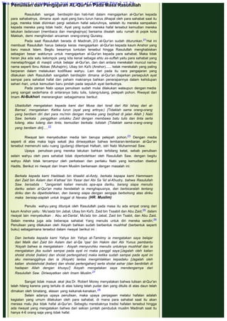 Penulisan dan Pengajaran AL-Qur'an Pada Masa Rasulullah
 
Rasulullah sangat berdisiplin dan hati-hati dalam mengajarkan al-Qur'an kepada
para sahabatnya, dimana ayat- ayat yang baru turun harus dihapal oleh para sahabat saat itu
juga, mereka tidak diizinkan pergi sebelum hafal seluruhnya, setelah itu mereka sampaikan
kepada mereka yang tidak hadir, Ayat yang sudah mereka hafal tersebut kemudian mereka
lakukan tadarusan (membaca dan mengkajinya) bersama disalah satu rumah di pojok kota
Makkah, demi menghindari ancaman orang-orang Quraisy.
Pada saat Rasulullah berada di Madinah, 2/3 al-Qur'an sudah diturunkan.21Hal ini
membuat Rasulullah harus bekerja keras mengajarkan al-Qur'an kepada kaum Anshor yang
baru masuk Islam. Begitu besarnya tuntutan tersebut hingga Rasulullah menghabiskan
sebagian besar waktunya untuk mengajarkan al-Qur'an kepada para sahabat. Maka tidak
heran jika ada satu kelompok yang kita kenal sebagai ahlu as-suffah yaitu para sahabat yang
menetap/tinggal di masjid untuk belajar al-Qur'an, dan dari antara merekalah muncul nama-
nama seperti Ibnu Abbas (Muhajirin), Ubay bin Ka'b (Anshor)...... kelak merekalah yang paling
berperan dalam melakukan kodifikasi wahyu. Lain dari pada itu cara pengajaran yang
dilakukan oleh Rasulullah sangatlah berdisiplin dimana al-Qur'an diajarkan persepuluh ayat
sampai para sahabat hafal dan paham maknanya bahkan penerapannya dalam kehidupan
sehari -hari, untuk kemudian baru pindah pada sepuluh ayat berikutnya.
Pada zaman Nabi upaya penulisan sudah mulai dilakukan walaupun dengan media
yang sangat sederhana di antaranya batu tulis, tulang-tulang, pelepah pohon. Riwayat dari
Imam Al-Bukhori menerangkan sebagaimana berikut:
 
Ubaidullah mengatakan kepada kami dari Musa dari Israil dari Abi Ishaq dari al-
Barraa', rnengatakan: Ketika turun (ayat yang artinya:) {Tidaklah sama orang-orang
yang berdiam diri dari para mu'min dengan mereka yang berjihad di jalan Allah } Nabi
Saw. berkata : panggilkan untukku Zaid dengan membawa batu tulis dan tinta serta
tulang, atau tulang dan tinta, kemudian berkata: tulislah {Tidaklah sama orang-orang
yang berdiam diri}.....22
 
Riwayat lain menyebutkan media lain berupa pelepah pohon.23 Dengan media
seperti di atas maka logis sekali jika diriwayatkan bahwa lembaran-lembaran al-Qur'an
tersebut memenuhi satu ruang (gudang) ditempat Hafsah, istri Nabi Muhammad Saw.
Upaya penulisan yang mereka lakukan bahkan terbilang ketat, sebab penulisan
selain wahyu oleh para sahabat tidak diperbolehkan oleh Rasulullah Saw. dengan begitu
wahyu Allah tidak tercampur oleh perkataan dan perilaku Nabi yang kemudian disebut
Hadits. Berikut ini riwayat dari Imam Muslim berkenaan dengan masalah ini:
 
Berkata kepada kami Haddaab bin khaalid al-Azdy, berkata kepapa kami Hammaam
dari Zaid bin Aslam dari A'athaa' bin Yasar dari Abi Sa 'iid al-Khudry, bahwa Rasulullah
Saw. bersabda : "Janganlah kalian menulis apa-apa dariku, barang siapa menulis
dariku selain al-Qur'an maka hendaklah ia menghapusnya, dan berbicaralah tentang
diriku dan itu diperbolehkan, dan barang siapa dengan sengaja berbohong atas diriku
maka bersiap-siaplah untuk tinggal di Neraka  (HR. Muslim)
 
Penulis wahyu yang ditunjuk oleh Rasulullah pada masa itu ada empat orang dari
kaum Anshor yaitu : Mu'aadz bin Jabal, Ubay bin Ka'b, Zaid bin Tsaabit dan Abu Zaid,25 dalam
riwayat lain menyebutkan : Abu ad-Darda', Mu'adz bin Jabal, Zaid bin Tsabit, dan Abu Zaid.
Selain mereka juga ada beberapa sahabat Yang menulis untuk diri mereka sendiri.26
Penulisan yang dilakukan oleh Aisyah bahkan sudah berbentuk mushhaf (berbentuk seperti
buku) sebagaimana tersebut dalam riwayat berikut ini :
 
Dan berkata kepada kami Yahya bin Yahya at-Tamiimy ia mengatakan saya belajar
dari Malik dari Zaid bin Aslam dari al-Qa 'qaa' bin Hakim dari Abi Yunus pembantu
'Aisyah bahwa ia mengatakarn : Aisyah menyuruhku menulis untuknya mushhaf dan ia
mengatakan jika sudah sampai pada ayat ini maka panggil saya [Jagalah oleh kalian
sholat sholat (kalian) dan sholat pertengahan] maka ketika sudah sampai pada ayat ini
aku memanggilnya dan ia (Aisyah) lantas mengimlakkan kepadaku [Jagalah oleh
kalian sholatsholat (kalian) dan sholat pertengahan] serta sholat ashar (dan berdirilah di
hadapan Allah dengan khusyu'] Aisyah mengatakan saya mendengarnya dari
Rasulullah Saw. Diriwayatkan oleh Imam Muslim.27
 
Sangat tidak masuk akal jika Dr. Robert Morey menyatakan bahwa tulisan al-Qur'an
telah hilang karena yang tertulis di atas tulang telah pudar dan yang ditulis di atas daun telah
dimakan oleh binatang, alasan yang kekanak-kanakan.28
Selain adanya upaya penulisan, maka upaya penjagaan melalui hafalan adalah
kegiatan yang umum dilakukan oleh para sahabat, di mana para sahabat saat itu akan
merasa malu jika tidak hafal al-Qur'an. Sebegitu merebaknya tradisi hafalan tersebut hingga
ada riwayat yang mengatakan bahwa dari sekian jumlah penduduk muslim Madinah saat itu
hanya 4-6 orang saja yang tidak hafal.
This document is created with trial version of CHM2PDF Pilot 2.15.74.
 