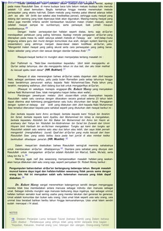 Tradisi periwayatan lisan (hafalan) dalam budaya Arab sangatlah kental, apalagi
pada masa Rasulullah Saw. di mana budaya baca tulis belum meluas -budaya tulis menulis
setelah 1,5 abad kemudian-. Begitu kentalnya hingga mereka menemukan metode
periwayatan yang ekstra hati-hati. Dalam metode yang mereka pakai dikenal adanya istilah
Jarh wa atta ‘diil (kritik dan seleksi atas kredibelitas perowi), sehingga suatu riwayat yang
datang dari seorang yang tidak dipercaya tidak akan digunakan. Masing-masing riwayat yang
diakui juga memiliki kriteria sendiri berdasarkan keutuhan matan (materi riwayat), sanad
(silsilah riwayat sampai ke sumbernya), serta periwayat, baik jumlah maupun
kredibelitasnya. 29
Dengan tradisi periwayatan dan hafalan seperti diatas, tentu saja al-Qur'an
mendapatkan perlakuan yang paling Istimewa. Apalagi metode pengajaran al-Qur'an yang
diterapkan pada masa itu salah satunya adalah metode at -Talaqqy wal `ardl (tatap rnuka
langsung antara guru dan murid dengan komunikasi dua arah, dengan system learning and
presentation) yang akhirnya menjadi dasar-dasar dalam kodifikasi al-Qur'an, yaitu:
"Mengambil materi riwayat yang paling akurat serta cara periwayatan yang paling benar,
bukan sekedar yang umum clan sesuai dengan standar bahasa Arab “.30
 
Riwayat-riwayat berikut ini mungkin akan memperjelas tentang masalah ini :
 
Dari 'Fathimah ra, "Nabi Saw membisikkan kepadaku: 'Jibril telah mengajariku al-
Qur'an setiap tahunnya, dan dia mengajariku tahun ini dua kali, dan aku tidak melihat
itu kecuali ajalku telah dekat"  (HR. Bukhari) .31
 
Riwayat di atas menerangkan bahwa al-Qur'an selalu diajarkan oleh Jibril kepada
Nabi, sebagai pembawa wahyu, yaitu pada bulan Ramadlan pada setiap tahunnya hingga
masa berakhirnya penurunan wahyu kepada Nabi Muhammad Saw. Pada tahun yang
terakhir, menjelang wafatnya, Jibril datang dua kali untuk mengajariNya al-Qur'an.
(Riwayat ini sekaligus menepis anggapan Dr. Robert Morey yang menyatakan
bahwa Nabi Muhammad Saw. tidak mengetahui kapan beliau akan wafat.)
Pandangan pewahyuan melalui Jibril utusan Allah untuk disampaikan kepada
Rasulullah -salah satu caranya dengan dibacakan- secara gradual selama 23 tahun lebih
dapat diterima akal ketimbang penggambaran satu buku diturunkan dari langit. Pengajaran
dengan system at -talaqqy wal `ardli  yang dilakukan oleh Jibril kepada Nabi Muhammad
Saw tersebut diteruskan kepada para sahabat seperti yang dituturkan oleh riwayat berikut ini :
 
Dan berkata kepada kami Amru an-Naqid, berkata kepada kami Ya'qub bin Ibrahim
bin Sa'ad, berkata kepada kami Ayahku dari Muhammad bin Ishaq ia mengatakan,
berkata kepadaku Abdullah bin Abi Bakar bin Muharnmad bin Amru bin Hazm al-
anshaary dari Yahya bin 'Abdullah bin Abdirrahman bin Sa'ad bin Zurarah dari Ummi
Hisyam binti Haritsah bin an-Nu'man mengatakan: Tungku api kami dan tungku api
Rasulullah adalah satu selama satu atau dua tahun atau lebih, dan saya tidak pernah
mengambil (menghafalkan) (surat) Qaaf dari al-Qur'an yang mulia kecuali dari lisan
Rasulullah Saw. yang selalu beliau baca pada hari jum'at di atas mimbar ketika
berkhutbah dihadapan jama'ah. (HR. Muslim) .32
 
Dalam riwayat lain disebutkan bahwa Rasulullah seringl:ali meminta sahabatnya
untuk membacakan al-Qur'an dihadapannya 33. Diantara para sahabat yang ditunjuk oleh
Rasulullah untuk mengajarkan al-Qur'an adalah Abdullah bin Mas'ud, Salim, Mu'adz, serta
Ubay bin Ka `b .34
Memang agak naif jika seseorang mempersoalkan masalah hafalan yang seakan-
akan hanya dilakukan oleh satu orang saja, seperti pernyataan Dr. Robert Morey berikut :
 
Pengumpulan bahan-bahan al-Qur'an berlangsung beberapa tahun. Banyak masalah
muncul karena daya ingat dan hafalan-hafalan seseorang fidak persis sama dengan
orang lain. Hal ini merupakan salah safu kelemahan manusia yang tidak dapaf
diabaikan. 35
 
Dr. Robert Morey sangat meremehkan kalangannya senditi dengan menganggap
mereka tidak bisa membedakan antara manusia sebagai individu clan manusia sebagai
umat. Sebagai individu mungkin saja manusia berkurang daya ingatnya, tapi sebagai ummat
hafalan bahkan semakin kuat seiring usaha yang mereka lakukan dari generasi ke generasi.
Umat adalah komunitas dan bukan satu orang. Usia umat tidak seperti usia satu orang, usia
ummat bisa berabad bahkan beribu tahun hingga kemusnahannya. Usia umat Islam sendiri
sudah mencapai ±14 abad.
 
 
NOTES
 
18. Didalam Perjanjian Lama terdapat Taurat (bahasa Semit) yang Dalam bahasa
Latin disebut : Pentateuque yang artinya kitab yang terdiri daripada lima bagian :
"Kejadian, Keluaran, Imamat orang Levi, bilangan dan ulangan. Orang-orang Yahttdi
This document is created with trial version of CHM2PDF Pilot 2.15.74.
 