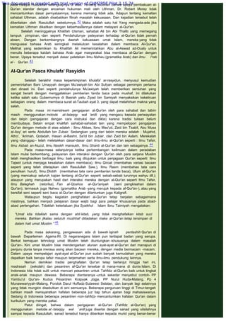 memanipulasi pembacanya. Kutipan riwayat oleh ini silahkan dirujuk
pada riwayat Hudzaifah selengkapnya di atas. Tentang tuduhan bahwa upaya pembakuan al-
Qur'an standar dengan ancaman hukuman mati oleh Uthman, Dr. Robert Morey tidak
mencantumkan dasar pernyataannya, karena memang tidak ada. Adapun tentang kematian
sahabat Uthman, adalah disebabkan fitnah masalah kekuasaan. Dan kejadian tersebut telah
diberitakan oleh Rasulullah sebelumnya. 42 Maka adalah satu hal Yang mengada-ada jika
kematian Uthman dikaitkan dengan keberhasilannya dalam melayani al-Qur'an.
Setelah meninggalnya Khalifah Utsman, sahabat Ali bin Abi Thalib yang memegang
tampuk pimpinan, -dan seperti Pendahulunya- pelayanan terhadap al-Qur'an tidak pernah
absen. Dengan berkembangnya daerah kekuasaan umat Islam, mereka yang tidak
menguasai bahasa Arab seringkali melakulcan kesalahan dalam membaca Al-Qur'an.
Melihat yang sedemikian itu Khalifah Ali memerintahkan Abu al-Aswad ad-Dualy untuk
menulis beberapa kaidah bahasa Arab agar masyarakat bisa membaca al-Qur'an dengan
benar. Upaya tersebut menjadi dasar peletakan ilmu Nahwu (gramatika Arab) dan ilmu I'rab
al - Qur'an. 43
 
AI-Qur'an Pasca Khulafa' Rasyidin
 
Setelah berakhir masa kepemimpinan khulafa' ar-rasyidun, menyusul kemudian
pemerintahan Bani Umayyah dengan Mu'awiyah bin Abi Sufyan sebagai pemimpin pertama
dari dinasti ini. Dan seperti pendahulunya Mu'awiyah telah memberikan sentuhan yang
sangat berarti dengan menggalakkan pemberian tanda baca pada mushaf. Ini dilakukan
ketika salah satu Gubernurnya di Basrah yaitu Ziyad bin Samiyah menyaksikan kekeliruan
sebagian orang dalam membaca surat at-Taubah ayat 3, yang dapat melahirkan makna yang
salah.
Pada masa ini mainstream pengajaran al-Qur'an oleh para sahabat dan tabiin
masih menggunakan motode at-talaqqy wal 'ardli yang mengacu kepada periwayatan
dan talqin (pengajaran dengan cara instruksi dan dikte) karena tradisi tulisan belum
membudaya. Selain empat khalifah sahabat-sahabat lain yang mempelopori pengajaran
Qur'an dengan metode di atas adalah : Ibnu Abbas, Ibnu Mas'ud, Zaid bin Tsabit, Abu Musa
al-Asy' ari serta Abdullah bin Zubair. Sedangkan yang dari tabiin mereka adalah : Mujahid,
Atho', `Ikrimah, Qotadah, Hasan al-Bashri, Sa'id bin Jubair, clan Zaid bin Aslam. Merekalah
yang -dianggap - telah meletakkan dasar-dasar dari ilmu-ilmu al-Qur'an seperti : Ilmu Tafsir,
ilmu Asbab an-Nuzul, ilmu Nasikh mansukh, Ilmu Ghanb al-Qur'an dan lain sebagainya. 44
Pada masa-masa selanjutnya ketika perkembangan keilmuan dalam peradaban
Islam mulai berkembang, pelayanan dan interaksi dengan Qur'an oleh para sarjana Muslim
telah menghasilkan berbagai ilmu, baik yang ditujukan untuk penjagaan Qur'an seperti: Ilmu
Tajwid (untuk menjaga kesalahan dalam membaca), Ilmu Qiroat (membahas variasi bacaan
seperti yang telah ditetapkan oleh Rasulullah Saw.), Ilmu Rasm (membahas tata cara
penulisan huruf), Ilmu Dlobth (membahas tata cara pemberian tanda baca), Ulum al-Qur'an
(yang mencakup seluruh kajian tentang al-Qur'an seperti sebab-sebab turunnya wahyu dll.);
ataupun yang merupakan hasil dari interaksi mereka dengan al-Qur'an seperti Ilmu Tafsir,
ilmu Balaghah (retorika), Fan al-Qoshos al-Qur'aniyah (seni pengkisahan dalam
Qur'an); termasuk juga Nahwu (gramatika Arab -yang merujuk kepada al-Qur'an-), atau yang
bersifat seni seperti seni baca al-Qur'an dengan dilantunkan juga Kaligrafi.
Walaupun begitu kegiatan penghafalan al-Qur'an tetap berjalan sebagaimana
mestinya, bahkan menjadi pelajaran dasar wajib bagi para pelajar khususnya pada abad-
abad pertengahan. Tidaklah keterlaluan jika Syaikhul  Islam Ibnu Taimiyah mengatakan:
 
"Umat kita tidaklah sama dengan ahli kitab, yang tidak menghafalkan kitab suci
mereka. Bahkan jlkalau seluruh mushhaf ditiadakan maka al-Qur'an tetap tersimpan di
dalam hatl umat Muslim " 45
 
Pada masa sekarang, pengawasan ada di bawah lajnah pentashih Qur'an di
bawah Departemen Agama RI. Di negaranegara Islam pun terdapat badan yang serupa.
Berkat kemajuan tehnologi umat Muslim telah diuntungkan -khususnya dalam masalah
Qur'an-. Kini umat Muslim bisa mendengarkan alunan ayat-ayat al-Qur'an dari manapun di
penjuru dunia tanpa merasa asing akan bacaan mereka, dengan media bermacam -macam.
Dalam upaya mempelajari ayat-ayat al-Qur'an pun sudah banyak kernudahan yang mereka
dapatkan baik berupa tafsir maupun terjemahan serta ilmu-ilmu pendukung lainnya.
Namun demikian tradisi penghafalan Qur'an tetap berlanjut hingga hari ini,
madrasah (sekolah) dan pesantren al-Qur'an tersebar di mana-mana di dunia Islam. Di
Indonesia kita hdak sulit untuk mencari pesantren untuk Tahfidz al-Qur'an baik untuk tingkat
anak-anak maupun dewasa. Beberapa diantaranya -untuk sekedar menyebut contoh- PP
Yambu'ul Qur'an- Kudus Pesantren Krapyak Jogja, PP Nurul Huda-Malang, Pp 4
Munawwariyyah-Malang, Pondok Darul Huffadz-Sulawesi Selatan, dan banyak lagi selainnya
yang tidak mungkin disebutkan di sini semuanya. Beberapa perguruan tinggi di Timur-tengah
bahkan masih mensyaratkan hafalan beberapa juz tiap tahun ajaran bagi mahasiswanya.
Sedang di Indonesia beberapa pesantren -non-tahfidz- mencantumkan hafalan Qur'an dalam
kurikulum yang mereka pakai.
Patut diingat, bahwa dalam pengajaran al-Qur'an (Tahfidz al-Qur'an) yang
menggunakan metode at -talaqqy wal `ardl juga disertai dengan sanad yang silsilahnya
sampai kepada Rasulullah, sanad tersebut hanya diberikan kepada murid yang benar-benar
This document is created with trial version of CHM2PDF Pilot 2.15.74.
 