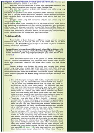 menguasai hafalannya. Berdasarkan sanad yang ada di Indonesia rata-rata para
Qurra'tersebut merupakan generasi ke 28 ke atas.
Kita masih beruntung bahwa saat ini masih dapat menyaksikan kebenaran Janji
Allah Saw. dalam menjaga kitab yang diturunkan melalui Rasulullah Saw.
[Dan telah Kami mudahkan al-Qur'an untuk dipelajari maka adakah orang yang
mempelajari] (al-qamar: 17),
kemudahan para penghafal Qur'an dalam menjalankan aktifitas hafalannya tidak lepas dari
janji Allah ini, dan janji tersebut telah terbukti diantaranya dengan semangat umat Muslim
dalam menghafal Qur'an yang tidak kurang peminatnya hingga saat ini. Janji Allah yang
kedua adalah :
[Sungguh kamilah yang telah menarunkan al-Qur'an dan kamilah yang akan
menjaganya] (al-Hijr: 9).
Dengan melihat realitas upaya penjagaan al-Qur'an dari masa diturunkan hingga saat ini
janji tersebut telah terbukti kebenarannya. Dan tentunya merupakan bukti akan kemukjizatan
al-Qur'an yang Pada gilirannya menunjukkan kerasulan Nabi Muhammad Saw. Sejarah dan
realitas membuktikan hal itu dan pantas saja kalau al-Qur'an menantang manusia-manusia
congkak untuk membuat surat semisalnya. Adakah ayat-ayat palsu yang katanya nongkrong
di Situs Internet itu dihafal dan dipelajari serta dijaga oleh umatnya?
 
Tradisi yang Unik.
 
Tradisi hafalan al-Qur'an dikalangan umat Muslim memang unik dan merupakan
keistimewaan bagi umat ini. Kalaulah umat lain iri hati melihat fakta ini kita harus
memakluminya . Dr. Robert Morey yang mungkin iri hati melihat penyikapan umat Muslim
terhadap kitab sucinya, mengatakan :
 
Masalah lain yang berkenaan dengan AI-Qur'an yaifu bahwa al-Qur'an ditujukan unfuk
dihafalkan oleh orang-orang yang bufa huruf dan fidak berpendidikan, sehingga AI-
Qur'an menekankan pada pengulangan-pengulangan yang sama secara terus
menerus.46
 
Selain mengatakan seperti kutipan di atas, penulis The Islamic lnvaslon ini juga
mengutip pendapat ‘kawan-kawannya' yang menyatakan bahwa struktur bahasa al-Qur'an
campur aduk, menjemukan, melelahkan; dan segala macam hujatan yang dapat mereka
temukan.47
Susunan al-Qur'an yang dikatakan oleh mereka yang mengaku ilmuan sebagai
susunan yang campur aduk, ternyata dapat dihafal oleh ribuan umat Muslim tanpa ada
keluhan dari mereka. Padahal menurut logika, materi hafalan yang tersusun rapi akan lebih
mudah dihafal dari pada materi yang acakacakan. Dilihat dari sisi kegiatan hafal menghafal -
apapun materinya- pernyataan Dr. Robert Morey dan konco-konconya di atas sangat tidak
masuk akal.
 Coba anda bayangkan mana yang lebih mudah, menghafalkan sesuatu yang
urut atau yang acak. Jika anda membeli kartu perdana untuk HP anda -misalnya -
, dan dua nomer yang ditawarkan kepada anda; satu nomer biasa (misal, 081
36475146) dan satu lagi nomer cantik misalnya : 081 22334455, mana yang
lebih cepat anda hafal yang acak-acakan atau yang teratur seperti dinomer
cantik, tentu yang kedua yang akan anda pilih. Tapi jika ada pilihan yang ketiga
misalnya nomer 081 17081945, yang sekilas terkesan tidak teratur tapi menurut
hernat kami nomer tersebut akan sangat mudah dihafal oleh orang Indonesia
bahkan untuk anak seusia SD, yang belum tentu mudah bagi warga negara lain,
sebab nomer tersebut adalah tanggal kemerdekaan bangsa Indonesia.
 Pengulangan yang ada dalam al-Qur'an bukanlah pengulangan dengan
pemakaian kata dan struktur kalimat yang sama. Kesamaan yang ada seringkali
disajikan dengan gaya bahasa yang berbeda. Berdasarkan pengalaman penulis
-salah satu dari kami- yang sempat menghafal al-Qur'an; menghafalkan ayat
yang mirip adalah lebih sulit. Ketika menggabungkan ayat-ayat dalam satu surat
hal itu relatif lebih mudah, kesulitan itu baru muncul ketika menggabungkan
surat-surat dalam satu Juz, dan seluruh Juz dalam satu al-Qur'an.
 Rata-rata ulama yang telah mewariskan karya-karya besar di dunia Islam yang
bahkan mempengaruhi peradaban barat, seperti : Ibnu Sina, Ibnu Rush, Ibnu
Khaldun dll, adalah orang-orang yang telah berbekal hafalan al-Qur'an pada
masa kecilnya. Dan justru al-Qur'an itulah yang telah memberi inspirasi kepada
mereka dalam karya-karnyanya. Lihat saja Ibnu Khaldun dari ayat (yang artinya) :
[Dan masa (kejayaan dan kehancuran) itu, Kami pergilirkan di antara manusia
(agar mereka mendapat pelajaran); dan supaya Allah membedakan orang-
orang yang beriman (dengan orang-orang kafir) dan supaya sebagian kamu
dijadikan -Nya (gugur sebagai) syuhada. Dan Allah tidak menyukai orang-orang
yang zalim] (QS. Ali Imran :140), beliau dapat melahirkan karya spektakuler
dalam studi peradaban dengan sebuah teori The Culture Cycle Theory of
This document is created with trial version of CHM2PDF Pilot 2.15.74.
 