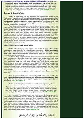 namanama yang kamu dan bapak-bapak karnu mengadaadakannya; Allah tidak
menurunkan suatu keteranganpun untuk (menyembah) nya. Mereka tidak lain
hanyalah mengikuti sangkaan-sangkaan, dan apa yang diingini oleh hawa nafsu
mereka, dan sesungguhnya telah datang petunjuk kepada mereka dari Tuhan rnereka.
Atau apakah manusia akan mendapat segala yang dicitacitakannya (Tidak), maka
hanya bagi Allah kehidupan akhirat dan kehidupan dunia. " (QS. An-Najm 19-25).
 
Berhala di dalam Ka'bah
 
Berikut ini adalah salah satu dari pernyataan tidak berdasar yang dilontarkan oleh
Robert Morey : "Ada satu berhala Allah ditempatkan di ka'bah bersama dengan semua ilah-
ilah berhala lain. Penyembah-penyembah berhala sembahyang menghadap Mekah clan
Kaabah karena di sanalah dewa-dewa mereka disemayamkan". Kita tidak tahu dari mana
pak Doktor mendapatkan sumbernya, tapi yang jelas tidak pernah melihat Ka'bah secara
langsung apalagi masuk di dalamnya.
Pada Masa Jahiliyah -tradisi menyebut demikian untuk membedakan antara masa
kebenaran dan kebodohan-, banyak berhala ditempatkan di Ka'bah tapi tidak ada satupun
berhala disebut Allah. Dan berhala-hala yang amat banyak tersebut telah dihancurkan oleh
Rasulullah saat memasuki Makkah, setelah sebelumnya umat Islam diusir dari Makkah.
Rasulullah sendiri pada saat sebelum menjadi nabi, pernah bersumpah dihadapan
Khadijah istrinya bahwa beliau "tidak akan menyembah uzza selamanya", hal ini jelas
membedakan antara Allah dan ilahilah lainnya, sebab saat itu agama Hanifah (jalan lurus)
ajaran Ibrahim As. masih bertahan di Makkah, walaupun pengikutnya tidak sebanyak para
pagan. Kini jangankan di Ka'bah di rumah seorang muslim saja tidak akan ada berhala.
Sangat berbeda dengan Rumah dan Kantor Robert Morey yang mungkin memasang patung
salib di sudut ruang atau kamarnya.
 
Dewa bulan dan Simbol Bulan Sabit
 
Simbol bulan sabit yang sering dipakai umat muslim dianggap sebagai simbol
penyembahan dewa bulan oleh Dr. Robert Morey. la menyatakan : "Simbol penyembahan
dewa bulan dalam budaya Arab dan di tempat-tempat lain di seluruh timur tengah adalah
bulan sabit". Gambar bintang yang biasa berada ditengah bulan sabit tidak disebut, karena
Amerika memakai simbol bintang.
Dr. Robert Morey dan para orientalis Barat menuduh dengan bertanya kenapa umat
Islam memakai simbol bulan sabit untuk agama mereka? Atau kenapa bulan dipakai untuk
menandai bulan baru?. Mereka sengaja bertanya dengan logika yang salah dari sesuatu
yang tersembunyi, sejak saat umat Islam memakai bulan sabit sebagai simbol, maka
dikatakan bahwa umat Islam menyembah "dewa bulan". Ini tidak benar sebagaimana
anggapan bahwa sejak umat Yahudi mengambil bintang David sebagai simbol, maka umat
Yahudi menyembah bintang, berarti umat Kristen juga menyembah patung salib saat mereka
memakai simbol tersebut, atau menyembah matahari saat menggunakan tanda silang dari
sinar matahari.
Islam tidak pernah mengajarkan untuk menyembah bulan. Dalam firman Allah
disebutkan:
 
"Dan sebagian dari tanda-tanda kekuasaan-Nya ialah malam, siang, matahari dan
bulan. Janganlah bersujud kepada matahari dan janganlah (pula) kepada bulan, tetapi
bersujudlah kepada Allah yang menciptakannya, jika kamu hanya kepada-Nya saja
menyembah. " (QS. Fushshilat 37)
 
Ayat ini diperkuat dengan ayat lain, bahwa bulan bukanlah object penyembahan.
 
"Tidakkah kamu memperhatikan, bahwa sesungguhnya Allah memasukkan malam ke
dalarn siang dan memasukkan siang ke dalam malam dan Dia tundukkan matahari
dan bulan masing-masing berjalan sampai kepada waktu yang ditentukan, dan
sesungguhnya Allah Maha mengetahui apa yang kamu kerjakan ". (QS. Luqman 29).
 
Jika Allah adalah "dewa bulan" seperti yang dituduhkan oleh Dr. Morey, apa mungkin
"dewa bulan" menciptakan bulan untuk dipakai oleh manusia?. Dengan bukti di atas kita
dapat mengambil kesimpulan bahwa umat Islam hanya menyembah `Allah" saja, dan bukan
menyembah dewa bulan. Kepercayaan terhadap kekuatan benda-benda angkasa yang
pernah berkembangan di Mesir, Babilonia, serta Asiria, mungkin saja mempengaruhi Jazirah
Arab, sebab secara geografis letaknya tidaklah berjauhan; Hanya saja pada masa
Rasulullah kepercayaan tersebut diluruskan dengan menempatkan benda-benda tersebut
pada tempat dan fungsinya. Seperti bulan -misalnya -, seperti yang pernah ditanyakan oleh
masyarakatArab kepada Rasulullah, ditempatkan sebatas untuk menandakan pergantian
waktu. Sebagaimana Firman Allah di Surat Al Baqarah 189:
 
 
This document is created with trial version of CHM2PDF Pilot 2.15.74.
 