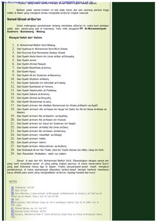 History yang diakui bahkan menjadi acuan dalam kajian filsafat sejarah.
Bahkan pada zaman modern ini kita tidak heran jika ado seorang perwira tinggi
militer di Mesir yang mengikuti lomba menghafal al-Qur'an tingkat nasional.
 
Sanad Qiraat al-Qur'an
 
Untuk melengkapi pembahasan tentang otentisitas alQur'an ini, maka kami sertakan
salah satu sanad yang ada di Indonesia. Yaitu milik pengasuh PP Al-Munawwariyyah
Sudimoro -Bululawang -Malang.
 
Riwayat Hafsh dari 'Ashim.
1. H. Muhammad Maftuh Sa'id Malang.
2. Dari Ayahnya H. Muhammad Sa'id Mu'in Gresik.
3. Dari Gurunya Kyai Munawwar Sedayu Gresik.
4. Dari Syekh Abdul Karim bin Umar al-Bari al-Dimyathy.
5. Dari Syekh Ismail.
6. Dari Syekh Ahmad Rasyidi.
7. Dari Syekh Mushthafa al-Azmiry.
8. Dari Syekh Hijazy.
9. Dari Syekh Ali bin Sulaiman al-Manshury.
10. Dari Syekh Shulthon al-Mazhy.
11. Dari Syekh Saifuddin bin Atho'illah al-Fudloily.
12. Dari Syekh Syahadzah al Yamany.
13. Dari Syekh Nashiruddin al-Thoblawy.
14. Dari Syekh Zakaria al-Anshory.
15. Dari Syekh Ahmad as-Shuyuthy.
16. Dari Syekh Muhammad al-Jazry.
17. Dari Syekh al-Imam Abi Abdillah Muhammad bin Khaliq al-Mashri as-Syafi'I
18. Dari Syekh al-Imam Abi al-Hasan bin Syuja' bin Salim bin Ali bin Musa al-Abbas al-
Mashry.
19. Dari Syekh al-Imam Abi al-Qashim as-Syathiby.
20. Dari Syekh al-Imam Abi al-Hasan bin Hudzail.
21. Dari Syekh al-Imam bin Daud bin Sulaiman bin Naijah.
22. Dari Syekh al-Imam al-Hafidz Abi Umar al-Dany.
23. Dari Syekh al-Imam Abi al-Hasan al-Ashnany.
24. Dari Syekh al-Imam Ubaidillah as-Sibagh.
25. Dari Syekh al-Imam Hafsh.
26. Dari Syekh al-Imam Ashim.
27. Dari Syekh al-Imam Abdurrahman as-Sullamy.
28. Dari Shahabat Ali bin Abi Thalib, Zaid bin Tsabit Utsman bin Affan, Ubay bin Ka'b.
29. Dari Rasulullah Shallallahu `alaihi wa sallam.
Sanad di atas dari KH. Muhammad Maftuh Sa'id. Dibandingkan dengan sanad lain
yang kami kumpulkan sanad ini yang paling ringkas jalurnya, di mana nama-nama Qurra'
yang asal Indonesia hanya tiga di depan. Tradisi penyampaian qiraat masih mengikuti
pendahulunya, di mana ayat-perayat dibacakan berikut waqaf (tempat berhenti membaca)
harus dihafal para santri yang menghafalkan al-Qur'an. Apalagi harakat dan huruf.
 
 
NOTES
 
36. Al-Bukhari, VI/120.
37. Ibid, VI/120.
38. Ibnu Mandzur, Lisan al-Arab, al-Mu'assah al-Mashriyah al- Amah Li at-Ta'lif wa al-
Anba' wa an-Nashr, Kairo, Vol. XI, hal. 87.88.
39. Ibid.
40 Al-Jauhari, Ash-Shihah, Daar al-`Ilm li al-Malayin, Beirut, Cet. III, th.1984, Vol. IV
ha1.1384.
41. Robert Morey, op. cit., hal 147.
42 Musnad Imam Ahmad, 4/235.
43 Zarqany, Manahil al-Irfan fi `Ulum al-Qur'an, Daar Ihya' al. Kutub al-Arabiyah, Kairo,
I/30.
This document is created with trial version of CHM2PDF Pilot 2.15.74.
 
