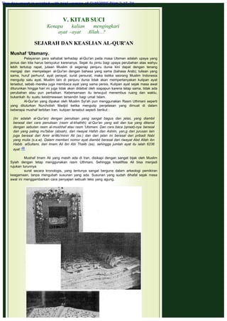 V. KITAB SUCI
Kenapa kalian mengingkari
ayat -ayat Allah...?
 
SEJARAH DAN KEASLIAN AL-QUR'AN
 
Mushaf ‘Utsmany.
Pelayanan para sahabat terhadap al-Qur'an pada masa Utsman adalah upaya yang
jenius dan kita harus bersyukur karenanya. Sejak itu pintu bagi upaya perubahan atas wahyu
lebih tertutup rapat, jutaan Muslim di segenap penjuru dunia kini dapat dengan tenang
mengaji dan mempelajari al-Qur'an dengan bahasa yang sama (bahasa Arab); tulisan yang
sama, huruf perhuruf, ayat perayat, surat persurat; maka ketika seorang Muslim Indonesia
mengutip satu ayat, Muslim lain di penjuru dunia tidak akan mempertanyakan kutipan ayat
tersebut, sebab mereka juga membaca ayat yang sama persis. Kutipan ayat sejak masa awal
diturunkan hingga hari ini juga tidak akan didebat oleh siapapun karena tetap sama, tidak ada
perubahan atau pun perbaikan. Kebersamaan itu terwujud menembus ruang dan waktu,
bukankah itu suatu keistimewaan tersendiri bagi umat Islam.
Al-Qur'an yang dipakai oleh Muslim Syi'ah pun menggunakan Rasm Uthmani seperti
yang dituturkan Nurcholish Madjid ketika mengutip penjelasan yang dimuat di dalam
beberapa mushaf terbitan Iran, kutipan tersebut seperti berikut :
 
(Ini adalah al-Qur'an) dengan penulisan yang sangat bagus dan jelas, yang diambil
berasal dari cara penulisan (rasm al-khathth) al-Qur'an yang asli dan tua yang dikenal
dengan sebutan rasm al-mushhaf atau rasm 'Utsmani. Dan cara baca (qiraat)-nya berasal
dari yang paling mu'tabar (absah), dari riwayat Hafsh dan Ashim, yan,g dari jurusan lain
juga berasal dari Amir al-Mu'minin Ali (as.) dan dari jalan ini berasal dari pribadi Nabi
yang mulia (s.a.w). Dalam memberi nomor ayat diambil berasal dari riwayat Abd Allah ibn
Habib alSullami, dari Imam Ali ibn Abi Thalib (as), sehingga jumlah ayat itu ialah 6236
ayat. 48
 
Mushaf Imam Ali yang masih ada di Iran, disikapi dengan sangat bijak oleh Muslim
Syiah dengan tetap menggunakan rasm Uthmani. Sehingga kreatifitas Ali bisa menjadi
rujukan turunnya
surat secara kronologis, yang tentunya sangat berguna dalam arkeologi pemikiran
keagamaan, tanpa mengubah susunan yang ada. Susunan yang sudah dihafal sejak masa
awal ini menggambarkan cara penyajian sebuah teks yang agung.
 
This document is created with trial version of CHM2PDF Pilot 2.15.74.
 