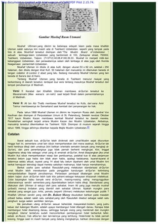  
Gambar Mushaf Rasm Utsmani
 
Mushaf Uthmani yang dikirim ke beberapa wilayah Islam pada masa khalifah
Utsman salah satunya kini masih ada di Tashkent Uzbekistan, seperti yang tampak pada
foto di atas. Mushhaf tersebut disimpan oleh "The Muslim Board of Uzbekistan ';
sebuah lembaga Islam Uzbekistan yang berdomisili di 103, Zarkaynar street, 700002,
Tashkent, Uzbekistan, Telpon: (7+3712) 40.08.41/40.39.33 . Mushaf ini menjadi milik dan
kebanggaan Uzbekistan, dan perawatannya selain oleh lembaga di atas juga oleh Komite
Keagamaan pemerintah Uzbekistan.
Mushaf Utsman ini ditulis di atas kulit, dengan ukuran 53 x 62 cm, setebal ± 250
halaman, dan ditulis dengan khat Kufi. 50 halaman dari manuskrip ini ditemukan berada di
tangan colektor di London 2 abad yang lalu. Sedang manuskrip Mushaf Utsman yang lain
berada di Sana'a dan di Kairo.
Tentang Mushaf Utsman yang berada di Tashkent menurut riwayat yang
berkembang di daerah tersebut, terdapat dua versi tentang masuknya Mushaf tersebut dari
tempat penulisannya di Madinah.
 
Versi I: Kerabat dari Khalifah Utsman membawa al-Qur'an tersebut ke
Maverannahr (Maa waraa'a an-nahr) saat terjadi fitnah dalam pemerintahannya
di Madinah.
 
Versi II: Ali bin Abi Thalib membawa Mushaf tersebut ke Kufa, dari sana Amir
Taimur membawanya ke Samarkand saat kembali dari penyerangan ke Irak.
 
Pada tahun 1868 Mushaf Utsman ini dikirim ke Imperium Rusia oleh Jendral Von
Kaufman dan disimpan di Perpustakaan Umum di St. Petersburg. Setelah revolusi Oktober
1917 kaum Muslim Kazan membawa kembali Mushaf tersebut ke daerah mereka.
Perselisihan seringkali terjadi antara Muslim Kazan dan Muslim Uzbekistan. Akibatnya,
manuskrip tersebut dikembalikan ke Tashkent 1924. Disimpan di musium sejarah hingga
tahun 1989, hingga akhirnya diberikan kepada Majlis Muslim Uzbekistan.49
 
Catatan
 
Ibarat sebuah kue, al-Qur'an telah dinikmati oleh umat Muslim sejak diturunkan
hingga hari ini, sementara umat lain sibuk memperkarakan dari mana asalnya. Al-Qur'an tak
henti hentinya dikaji oleh umatnya (kini bahkan orientalis semakin banyak yang mengkaji al-
Qur'an), dan para penentangnya juga tidak pernah berhenti menghujat. Kini, tinggal
bagaimana sikap kita sebagai umat yang di amanati al-Qur'an. Amat disayangkan jika umat
Muslim ikut sibuk memperkarakan resep dan pembuamya, padahal kue di atas perjamuan
tersebut belum juga habis dan tidak akan habis, apalagi kadaluarsa. Isyarat-isyarat di
dalamnya selalu aktual, isyarat yang 14 abad lalu belum dipahami oleh umat Muslim kini
berkat kemajuan teknologi dapat mereka saksikan maknanya, tidak hanya memahaminya.
Berkat usaha para sahabat Rasulullah yang melakukan standarisasi al-Qur'an
umat Muslim lebih menekankan pada penggalian kandungan al-Qur'an ketimbang
memperdebatkan Sejarah penulisannya. Perbedaan pendapat dikalangan umat Muslim
dalam kajian ulum al-Qur'an lebih baik kita pahami sebagai kekayaan khazanah intelektual.
Coba bayangkan kalau banyak versi al-Qur'an, masing-masing saling mengunggulkan
kebenarannya sendiri sementara yang diperdebatkan belum habis dikaji. Standarisasi yang
dilakukan oleh Uthman di setujui oleh para sahabat. Imam Ali yang juga menulis mushaf
(pribadi) memuji tindakan yang diambil oleh sahabat Uthman. Apakah mungkin para
sahabat yang sangat jujur, kritis, pemalu (seperti Uthman) melakukan kebohongan publik ?
Khalifah Uthman sendiri yang oleh Dr. Robert Morey disudutkan bahkan pada masalah
pribadi beliau adalah salah satu sahabat yang oleh Rasulullah disebut sebagai salah satu
penghuni surga -selain sembilan lainnya-.
Ide penulisan ulang al-Qur'an sesuai kehendak masyarakat modern, yang justru
keluar dari kalangan Muslim, adalah upaya membangun hotel ditengah danau. Kenapa tidak
membangun hotel disamping danau, sehingga banyak orang yang menikmati dan mungkin
mengikuti. Ulama' terdahulu sudah mencontohkan pembangunan hotel berbentuk tafsir,
asbab an-Nuzul, i'rab alQur'an dan lain-lainnya yang terhitung. Hotel-hotel itu tidak pernah
kosong, hingga saat ini masih banyak yang datang mengkajinya, bahkan direnovasi dengan
This document is created with trial version of CHM2PDF Pilot 2.15.74.
 