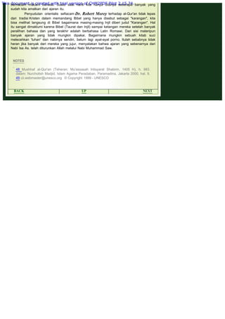 .
bermacam -macam bahasa. Suatu saat nanti kita hanya ditanya seberapa banyak yang
sudah kita amalkan dari ajaran itu.
Penyudutan orientalis sefiacam Dr. Robert Morey terhadap al-Qur'an tidak lepas
dari tradisi Kristen dalam memandang Bibel yang hanya disebut sebagai "karangan", kita
bisa melihat langsung di Bibel bagaimana masing-masing Injil diberi judul "Karangan". Hal
itu sangat dimaklumi karena Bibel (Taurat dan Injil) sampai ketangan mereka setelah banyak
peralihan bahasa dan yang terakhir adalah berbahasa Latin Romawi. Dari sisi materipun
banyak ajaran yang tidak mungkin dipakai. Bagaimana mungkin sebuah kitab suci
melecehkan 'tuhan' dan nabinya sendiri, belum lagi ayat-ayat porno. Itulah sebabnya tidak
heran jika banyak dari mereka yang jujur, menyatakan bahwa ajaran yang sebenarnya dari
Nabi Isa As. telah diturunkan Allah melalui Nabi Muhammad Saw.
 
 
NOTES
 
48 Mushhaf al-Qur'an (Teheran: Mu'assasah Intisyarat Shabirin, 1405 H), h. 983.
dalam: Nurcholish Madjid, Islam Agama Peradaban, Paramadina, Jakarta 2000, hal. 9.
49 cii.webmaster@unesco.org © Copyright 1999 - UNESCO
 
BACK UP NEXT
This document is created with trial version of CHM2PDF Pilot 2.15.74.
 