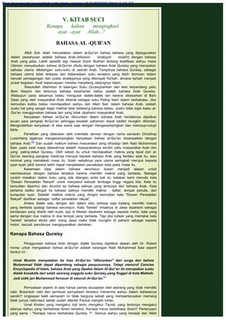 V. KITAB SUCI
Kenapa kalian mengingkari
ayat -ayat Allah...?
 
BAHASA AL -QUR'AN
 
Allah Swt. telah menyatakan dalam al-Qur'an bahwa bahasa yang dipergunakan
dalam pewahyuan adalah bahasa Arab (bilisanin 'arabiyyin mubiin) dengan bahasa
Arab yang jelas. Lebih spesifik lagi riwayat Imam Bukhari tentang kodifikasi wahyu masa
Utsman menyebutkan bahwa al-Qur'an ditulis dengan bahasa Arab Quraisy yang merupakan
bahasa utama dikalangan suku-suku di Jazirah Arab. Tampilnya bahasa Quraisy, sebagai
bahasa utama tidak terlepas dari keberadaan suku tersebut yang lebih dominan dalam
kancah perdagangan dan posisi strategisnya yang ditempati Ka'bah, dimana ka'bah menjadi
pusat kegiatan ritual kepercayaan mereka menjelang datangnya Islam.
Rasulullah dilahirkan di kalangan Suku Quraisybahkan dari klan terpandang yaitu
Bani Hasyim dan tentunya bahasa keseharian beliau adalah bahasa Arab Quraisy.
Walaupun pada dasarnya beliau mengusai dialek-dialek lain karena dibesarkan di Bani
Saad yang oleh masyarakat Arab dikenal sebagai suku Paling fasih dalam berbahasa. Jika
kemudian ketika beliau mendapatkan wahyu dari Allah Swt. dalam bahasa Arab, adalah
suatu hal yang sangat wajar melihat latar belakang bahasa beliau. Justru tidak logis kalau al-
Qur'an menggunakan bahasa lain yang tidak dipahami masyarakat Arab.
Kenyataan bahwa al-Qur'an diturunkan dalam bahasa Arab hendaknya dijadikan
acuan para pengkaji Al-Qur'an sehingga kesalah pahaman dapat sedikit mungkin dihindari.
Mengindahkan kenyataan di atas sama saja dengan mengesampingkan dan menutup-nutupi
fakta.
Penelitian yang dilakukan oleh orientalis Jerman dengan nama samaran Christhop
Luxemberg agaknya mengesampingkan kenyataan bahwa al-Qur'an disampaikan dengan
bahasa Arab.50 Dan sudah maklum bahwa masyarakat yang dihadapi oleh Nabi Muhammad
Saw. pada awal masa dakwahnya adalah masyarakatnya sendiri yaitu masyarakat Arab dan
yang paling dekat Quraisy. Oleh sebab itu untuk mendapatkan makna yang tepat dari al-
Qur'an seorang pengkaji mestinya merujuk kepada bahasa Arab yang berlaku saat itu, atau
minimal yang mendekati masa itu. Itulah sebabnya para ulama seringkali merujuk kepada
syair-syair jahili karena lebih dapat menjelaskan pemakaian kata pada masa itu.
Kesamaan kata dalam bahasa serumpun bukan menjadi alasan untuk
membacanya dengan bahasa tersebut karena memiliki makna yang berbeda. Sebagai
contoh misalkan dalam buku yang ada ditangan anda kali ini, katakan kami menulis kata
"Dewan Perwakilan Rakyat" untuk menyebut sebuah lembaga tinggi negara kita. Kata itu
kemudian diperinci dan diruntut ke bahasa aslinya yang tentunya dari bahasa Arab. Kata
pertama ketika dirujuk ke bahasa aslinya memiliki makna : daftar, tempat penulis, dan
kumpulan syair. Setelah melihat makna yang diingini kemudian kata "Dewan Perwakilan
Rakyat" diartikan sebagai `daftar perwakilan rakyat'.
Antara dialek satu dengan lain dalam satu bahasa saja kadang memiliki makna
yang berbeda apalagi bahasa serumpun. Kata "kereta" misalnya di Jawa dipahami sebagai
kendaraan yang ditarik oleh kuda, tapi di Medan dipahami sebagai sepeda motor, kata yang
sama dengan dua makna di dua tempat yang berbeda. Tapi jika tulisan yang memakai kata
"kereta" tersebut ditulis oleh orang Jawa maka tidak mungkin di pahami sebagai sepeda
motor, kecuali penulisnya mengisyaratkan demikian.
 
Kenapa Bahasa Quraisy
 
Penggunaan bahasa Arab dengan dialek Quraisy dijadikan alasan oleh Dr. Robert
morey untuk mengatakan bahwa al-Qur'an adalah karangan Nabi Muhammad Saw seperti
berikut ini :
 
Umat Muslim menyatakan ba hwa AI-Qur'an "difurunkan" dari surga dan bahwa
Muhammad fidak dapat dipandang sebagai penyusunnya. Tetapi menuruf Concise
Encyclopedia of Islam, bahasa Arab yang dipakai dalam AI-Qur'an itu merupakan suatu
dialek kosakafa dari salah seorang anggota suku Quraisy yang finggal di kota Makkah.
Jadi sidik jari Muhammad fercecer di seluruh AI-Qur'an.51
 
Pernyataan seperti di atas hanya pantas diucapkan oleh seorang yang tidak memiliki
nabi. Bukankah nabi dari pembuat pernyataan tersebut menerima wahyu dalam bahasanya
sendiri? Ungkapan balik semacam ini tidak berguna sebab yang mempertanyakan memang
tidak punya nabi/rasul sebab sudah dilantik Paulus menjadi tuhan.
Umat Kristen yang mengakui Injil tentu mengakui Taurat, yang tentunya mengakui
adanya wahyu yang berbahasa Ibrani tersebut. Kenapa harus berbahasa Ibrani? Pertanyaan
yang sama : "Kenapa harus berbahasa Quraisy ?". Semua wahyu yang berasal dari Allah
This document is created with trial version of CHM2PDF Pilot 2.15.74.
 