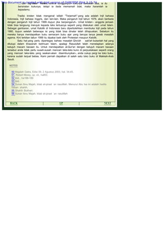 .
..., dan lagi babi hutan, karena sungguhpun kukunya berbelah dua, ia itu
bersiratan kukunya, tetapi ia tiada memamah biak, maka haramlah ia
kepadamu.
 
Tradisi kristen tidak mengenal istilah "Terjemah" yang ada adalah Injil bahasa
Indonesia, Injil bahasa Inggris, dan lain-lain. Maka pengaruh Injil tahun 1976, akan berbeda
dengan pengaruh Injil tahun 1999 -itupun jika berpengaruh-. Umat kristen - anggota jemaat-
tidak bisa langsung merujuk kepada teks tertuanya seperti yang dilakukan oleh umat Islam.
Sebagai gambaran, umat Katolik di Indonesia baru diperbolehkan membuka Injil pada tahun
1980, itupun setelah beberapa isi yang tidak bisa dinalar telah dihapuskan. Sebelum itu
mereka hanya mendapatkan buku semacam buku ajar yang berupa tanya jawab masalah
agama. Kini terbitan taliun 1999 itu dipakai baik oleh Protestan maupun Katolik.
Satu hal yang perlu dipertegas bahwa masalah Qira'ah sab'ah bukanlah hal yang
ditutupi dalam khazanah keilmuan Islam, apalagi Rasulullah telah menetapkan adanya
ketujuh macam bacaan itu. Untuk mendapatkan al-Qur'an dengan ketujuh macam bacaan
tersebut anda tidak perlu susah-susah mencari teks-teks kuno di perpustakaan seperti orang
yang mencari teks-teks yang seakan-akan disembunyikan-, anda cukup pergi ke toko buku,
karena sudah terjual bebas. Kami pernah dapatkan di salah satu toko buku di Makkah-Arab
Saudi.
NOTES
 
50 Majalah Gatra, Edisi 09, 2 Agustus 2003, hal. 34-45.
51. Robert Morey, op. cit., hall53.
52 ibid., ha188-189
53 ibid.
54 Sunan Ibnu Majah, kitab al-qiraat `an rasulillah. Menurut Abu Isa ini adalah hadits
hasan shahih.
55.Shahih Bukhari.
56 Sunan Ibnu Majah, kitab al-qiraat `an rasulillah
 
BACK UP NEXT
This document is created with trial version of CHM2PDF Pilot 2.15.74.
 