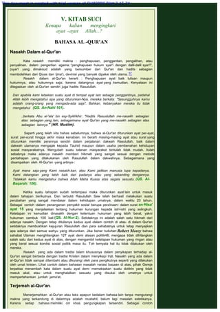 V. KITAB SUCI
Kenapa kalian mengingkari
ayat -ayat Allah...?
 
BAHASA AL -QUR'AN
 
Nasakh Dalam al-Qur'an
 
Kata nasakh memiliki makna : penghapusan, penggantian, pengalihan, atau
penyalinan. dalam pengertian agama: “penghapusan hukum syar'i dengan dalil-dalil syar'i",
(syar'i yang dimaksud adalah yang bersumber dari Qur'an dan hadits sebagian
membolehkan dari Qiyas dan Ijma'), devinisi yang banyak dipakai oleh ulama. 57
Nasakh dalam al-Qur'an berarti : Penghapusan ayat baik tulisan maupun
hukumnya, atau hukumnya saja; karena datangnya ayat yang kemudian. Kenyataan ini
ditegaskan oleh al-Qur'an sendiri juga hadits Rasulullah.
 
Dan apabila kami letakkan suatu ayat di tempat ayat lain sebagai penggantinya, padahal
Allah lebih mengetahui apa yang diturunkan-Nya, mereka berkata: "Sesungguhnya kamu
adalah orang-orang yang mengada-ada saja". Bahkan, kebanyakan mereka itu tidak
mengetahui  (QS. An-Nahl 101).
 
..berkata Abu al-'ala' bin asy-Syikhkhir: "Hadits Rasuslullah me-nasakh sebagian
atas sebagian yang lain, sebagaimana ayat Qur'an yang me-nasakh sebagian atas
sebagian lainnya " (HR. Muslim).
 
Seperti yang telah kita bahas sebelumnya, bahwa al-Qur'an diturunkan ayat per-ayat,
surat per-surat hingga akhir masa kenabian. Ini berarti masing-masing ayat atau surat yang
diturunkan memiliki perannya sendiri dalam perjalanan dakwah Rasulullah, baik dalam
dakwah utamanya mengajak kepada Tauhid maupun dalam usaha pembenahan kehidupan
sosial masyarakatnya. Mengubah suatu tatanan masyarakat tentulah tidak mudah. Itulah
sebabnya maka adanya nasakh memberi hikmah yang sangat sesuai dengan metode
pentahapan yang dilakukanan oleh Rasulullah dalam dakwahnya. Sebagaimana yang
disampaikan oleh Al-Qur'an -yang artinya-:
 
Ayat mana saja yang Kami nasakh-kan, atau Kami jadikan manusia lupa kepadanya,
Kami datangkan yang lebih baik dari padanya atau yang sebanding dengannya.
Tidakkah kamu mengetahui bahwa Allah Maha Kuasa atas segala sesuatu. (QS. Al-
Baqarah: 106).
 
Ketika suatu tahapan sudah terlampaui maka diturunkan ayat lain untuk masuk
dalam tahapan berikutnya. Dan terbukti Rasulullah Saw telah berhasil melakukan suatu
perubahan yang sangat mendasar dalam kehidupan umatnya, dalam waktu 23 tahun.
Sebagai contoh -dalam penanganan penyakit sosial berupa perzinaan- dalam surat an-Nisa'
ayat 15 yang menjelaskan tentang hukuman kurungan kepada istri-istri yang selingkuh.
Ketetapan ini kemudian dinasakh dengan ketentuan hukuman yang lebih berat, yakni
hukuman cambuk 100 kali (QS. Al-Nur:2). Setidaknya ini adalah salah satu hikmah dari
adanya nasakh. Dengan tetap ditulisnya kedua ayat -dalam contoh di atas- di dalam Qur'an
setidaknya membuktikan kejujuran Rasulullah clan para sahabatnya untuk tetap menyajikan
apa adanya dari semua wahyu yang diturunkan. Jika benar tuduhan Robert Morey bahwa
sahabat Utsman menghilangkan 127 ayat demi alasan politik48, mengapa tidak dihilangkan
salah satu dari kedua ayat di atas, dengan mengambil ketetapan hukuman yang ringan atau
yang berat sesuai kondisi sosial politik masa itu. Toh ternyata hal itu tidak dilakukan oleh
mereka.
Nasakh yang ada dalam tradisi Islam khususnya dalam penyikapan terhadap al-
Qur'an sangat berbeda dengan tradisi Kristen dalam menyikapi Injil. Nasakh yang ada dalam
al-Qur'an tidak sampai ditambahi atau dikurangi oleh para pengikutnya seperti yang dilakukan
oleh umat kristen. Lihat contoh dalam bahasan masalah variasi bacaan di atas, pihak Gereja
terpaksa menambah kata dalam suatu ayat demi memaksakan suatu doktrin yang tidak
masuk akal, atau untuk menghalalkan sesuatu yang disukai oleh umatnya untuk
mempertahankan jumlah jema'at.
 
Terjemah al-Qur'an.
 
Menerjemahkan al-Qur'an atau teks apapun kedalam bahasa lain tanpa mengurangi
makna yang terkandung di dalamnya adalah mustahil, belum lagi masalah estetikanya.
Karena setiap bahasa memiliki ciri khas pengungkapan tersendiri. Sebagai contoh
This document is created with trial version of CHM2PDF Pilot 2.15.74.
 