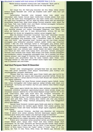  
Dari riwayat Ibnu Abi Hatim yang bersumber dari Ibnu Abbas, bahwa sahabat
bertanya kepada Rasulullah saw.: Untuk apa diciptakan bulan sabit?" maka turun ayat
tersebut yang
memerintahkan Rasulullah untuk menjawab bahwa bulan adalah untuk
menunjukkan waktu kepada manusia kapan mereka harus memakai pakaian ihram pada
waktu haji dan kapan harus menanggalkannya, atau kapan mereka harus memulai puasa
dan kapan harus mengakhirinya. Dari sini, dapat kita ketahui bahwa tidak ada kepentingan
penyembahan kepada bulan, tetapi hanya sebagai Penunjuk pergantian waktu, seperti Haji
clan Puasa. Pada masa Khalifah Umar umat Muslim membuat penanggalan berdasarkan
hitungan bulan, yang dimulai sejak masa Hijrah.
Yang menarik untuk dicatat bahwa umat Yahudi juga memakai Penanggalan Hijriah
untuk menandai perayaan suci mereka. Penanggalan keagamaan Umat Yahudi, yang
aslinya dari Babilonia, terdiri dari 12 bulan Qomariah/Hijriah, terhitung 354 hari. Dan
penghitungan hari dimulai dari tenggelamnya matahari sampai tenggelam lagi.3
Maka bila dikatakan bahwa Islam menyembah "dewa bulan" dikarenakan memakai
penanggalan yang berdasarkan bulan, maka apakah agama orang Yahudi, yang juga
memakai penanggalan yang berdasarkan bulan ? berdasarkan "logika" Dr. Robert Morey
maka umat Yahudi " juga "penyembah bulan". Demikian juga bila umat Kristen memakai
penanggalan yang berdasarkan perputaran matahari, apakah mereka juga menyembah
matahari ? Mari kita simak keterangan berikut ini. Penanggalan yang pertama adalah
penanggalan yang berdasarkan bulan. Kebudayaan kuno, seperti Siria, Babilonia, Egypt, dan
Cina telah memakai penanggalan bulan, sebagaimana budaya Semit juga mengambil
penanggalan bulan untuk menandai waktu mereka. Setelah kita ketahui kenyataan bahwa
umat Yahudi dan Islam, dalam tradisi budaya Semit, sama-sama memakai penanggalan
Qomariah untuk menandai bulan mereka. Maka kenapa umat Kristen memakai penanggalan
yang berdasarkan matahari menggantikan penanggalan bulan. Hal ini berkaitan erat dengan
rekayasa perayaan natal tanggal 25 Desember clan pengaruh pemikiran-pemikiran pagan
yang berporos pada penyembahan dewa Re (dewa matahari) dalam Kristen. Untuk
melengkapi bahasan ini, maka akan kami sertakan secara ringkas kajian tentang perayaan
natal 25 Desember oleh umat Kristen.
 
Asal Usul Perayaan Natal 25 Desember
 
Perintah untuk menyelenggarakan peringatan Natal tidak ada dalam Bibel dan
Yesus tidak pernah memberikan contoh ataupun memerintahkan pada muridnya untuk
menyelenggarakan peringatan kelahirannya.
Perayaan Natal baru masuk dalam ajaran Kristen Katolik pada abad ke-4 M. Dan
peringatan inipun berasal dari upacara adat masyarakat penyembah berhala. Dimana kita
ketahui bahwa abad ke-1 sampai abad ke-4 M dunia masih dikuasai oleh imperium Romawi
yang paganis politheisme.
Ketika Konstantin dan rakyat Romawi menjadi penganut agama Katholik, mereka
tidak mampu meninggalkan adat/ budaya pagannya, apalagi terhadap pesta rakyat untuk
memperingati hari Sunday (sun=matahari; day=hari) yaitu kelahiran Dewa Matahari tanggal
25 Desember.
Maka supaya agama Katholik bisa diterima dalam kehidupan masyarakat Romawi
diadakanlah sinkretisme (perpaduan agama-budaya/ penyem -bahan berhala), dengan cara
menyatukan perayaan kelahiran Sun of God (Dewa Matahari) dengan kelahiran Son of God
(Anak Tuhan=Yesus). Maka pada konsili tahun 325, Konstantin memutuskan dan
menetapkan tanggal 25 Desember sebagai hari kelahiran Yesus, Juga diputuskan:
Pertama , hari Minggu (Sunday = hari matahari) dijadikan pengganti hari Sabat yang menurut
hitungan jatuh pada Sabtu. Kedua, lambang dewa matahari yaitu sinar yang bersilang
dijadikan lambang Kristen. Ketiga, membuat patung-patung Yesus untuk menggantikan
patung Dewa Matahari.
Sesudah Kaisar Konstantin memeluk agama Katolik pada abad ke- 4 Masehi, maka
rakyat pun beramai-ramai ikut memeluk agama Katholik. Inilah prestasi gemilang hasil
proses sinkretisme Kristen oleh Kaisar Konstantin dengan agama paganisme politheisme
nenek moyang.
Demikian asal-usul Christmas atau Natal yang dilestarikan oleh orang-orang
Kristen di seluruh dunia sampai sekarang. Darimana kepercayaan paganis politheisme
mendapat ajaran tentang dewa matahari yang diperingati tanggal 25 Desember?
Mari kita telusuri melalui Bibel maupun sejarah kepercayaan paganis yang dianut
oleh bangsa Babilonia kuno didalam kekuasaan raja Nimrod (Namrud).
Putaran jaman menyatakan bahwa penyembah berhala versi Babilonia ini berubah
menjadi "Mesiah palsu", berupa dewa "13a-al" anak dewa matahari dengan obyek
penyembahan "Ibu dan Anak" (Semiramis dan Namrud) yang lahir kembali. Ajaran tersebut
menjalar ke negara lain: Di Mesir berupa "Isis dan Osiris", di Asia bernama "Cybele dan
Deoius", di Roma disebut Fortuna dan Yupiter", bahkan di Yunani. "Kwan Im" di Cina,
Jepang, dan Tibet. Di India, Persia, Afrika, Eropa, dan Meksiko juga ditemukan adat
 
"Mereka bertanya kepadamu tentang bulan sabit. Katakanlah: "Bulan sabit itu
adalah tanda-tanda waktu bagi manusia dan (bagi ibadat) haji".
This document is created with trial version of CHM2PDF Pilot 2.15.74.
 