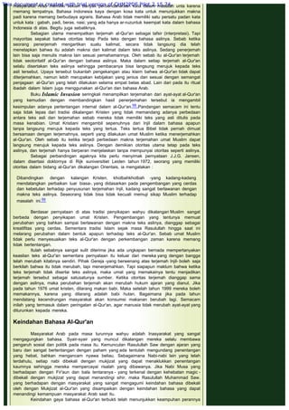 masyarakat Arab memiliki sekian banyak perbendaharaan kata dalam masalah unta karena
memang tempatnya. Bahasa Indonesia kaya dengan kosa kata untuk menunjukkan makna
padi karena memang berbudaya agraris. Bahasa Arab tidak memiliki satu persatu padan kata
untuk kata : gabah, padi, beras, nasi; yang ada hanya ar-ruzuntuk keempat kata dalam bahasa
Indonesia di atas. Begitu juga sebaliknya.
Sebagian ulama menempatkan terjemah al-Qur'an sebagai tafsir (interpretasi). Tapi
mayoritas sepakat bahwa otoritas tetap Pada teks dengan bahasa aslinya. Sebab ketika
seorang penerjemah mengartikan suatu kalimat, secara tidak langsung dia telah
menetapkan bahwa itu adalah makna dari kalimat dalam teks aslinya. Sedang penerjemah
lain bisa saja menulis makna lain sesuai pemahamannya. Oleh sebab itu al-Qur'an terjemah
tidak seotoritatif al-Qur'an dengan bahasa aslinya. Maka dalam setiap terjemah al-Qur'an
selalu disertakan teks aslinya sehingga pembacanya bisa langsung merujuk kepada teks
asli tersebut. Upaya tersebut bukanlah pengekangan atau klaim bahwa al-Qur'an tidak dapat
diterjemahkan, namun lebih merupakan kebijakan yang jenius dan sesuai dengan semangat
penjagaan al-Qur'an yang telah dilakukan selama empat belas abad. Lain dari pada itu ritual
ibadah dalam Islam juga menggunakan al-Qur'an dan bahasa Arab.
Buku Islamic Invasion seringkali menampilkan terjemahan dari ayat-ayat al-Qur'an
yang kemudian dengan membandingkan hasil penerjemahan tersebut ia mengambil
kesimpulan adanya pertentangan internal dalam al-Qur'an.58 Pandangan semacam ini tentu
saja tidak lepas dari tradisi dikalangan Kristen yang tidak memandang adanya perbedaan
antara teks asli dan terjemahan sebab mereka tidak memiliki teks yang asli ditulis pada
masa kenabian. Umat Kristiani mengambil sepenuhnya dari Injil dalam bahasa apapun
tanpa langsung merujuk kepada teks yang tertua. Teks tertua Bibel tidak pernah dimuat
bersamaan dengan terjemahnya, seperti yang dilakukan umat Muslim ketika menerjemahkan
al-Qur'an. Oleh sebab itu ketika terjadi perbedaan makna terjemahan umat Muslim dapat
langsung merujuk kepada teks aslinya. Dengan demikian otoritas utama tetap pada teks
aslinya, dan terjemah hanya berperan menjelaskan tanpa mempunyai otoritas seperti aslinya.
Sebagai perbandingan agaknya kita perlu menyimak pernyataan J.J.G. Jansen,
dalam disertasi doktornya di Rijk suniversitiet Leiden tahun 1972, seorang yang memiliki
otoritas dalam bidang al-Qur'an dikalangan Orientais, ia mengatakan :
 
Dibandingkan dengan kalangan Kristen, khotbahkhotbah -yang kadang-kadang
mendatangkan perbaikan luar biasa-, yang didasarkan pada pengembangan yang cerdas
dan kebetulan terhadap penyusunan terjemahan Injil, kadang sangat berlawanan dengan
makna teks aslinya. Seseorang tidak bisa tidak kecuali memuji sikap Muslim terhadap
masalah ini.59
 
Berdasar pernyataan di atas tradisi penyikapan wahyu dikalangan Muslim sangat
berbeda dengan penyikapan umat Kristen. Pengembangan yang tentunya memuat
perubahan yang bahkan sampai berlawanan dengan makna teks aslinya, dianggap sebagai
kreatifitas yang cerdas. Sementara tradisi Islam sejak masa Rasulullah hingga saat ini
melarang perubahan dalam bentuk apapun terhadap teks al-Qur'an. Sebab umat Muslim
tidak perlu menyesuaikan teks al-Qur'an dengan perkembangan zaman karena memang
tidak bertentangan.
Itulah sebabnya sangat sulit diterima jika ada ungkapan bernada mempertanyakan
keaslian teks al-Qur'an sementara pernyataan itu keluar dari mereka yang dengan bangga
telah merubah kitabnya sendiri. Pihak Gereja -yang berwenang atas terjemah Injil- boleh saja
berkilah bahwa itu tidak merubah, tapi menerjemahkan. Tapi siapapun maklum bahwa ketika
teks terjemah tidak disertai teks aslinya, maka umat yang memakainya tentu menjadikan
terjemah tersebut sebagai satusatunya sumber. Ketika otoritas terjemah dianggap sama
dengan aslinya, maka perubahan terjemah akan merubah hukum ajaran yang dianut. Jika
pada tahun 1976 umat kristen, dilarang makan babi. Maka setelah tahun 1999 mereka boleh
memakannya, karena yang dilarang adalah babi hutan. Bagaimana jika pada tahun
mendatang kecendrungan masyarakat akan konsumsi makanan berubah lagi. Semacam
inilah yang termasuk dalam peringatan al-Qur'an, agar manusia tidak merubah ayat-ayat yang
diturunkan kepada mereka.
 
Keindahan Bahasa AI-Qur'an
 
Masyarakat Arab pada masa turunnya wahyu adalah Inasyarakat yang sangat
mengagungkan bahasa. Syair-syair yang muncul dikalangan mereka selalu membawa
pengaruh sosial dan politik pada masa itu. Kemunculan Rasulullah Saw dengan ajaran yang
baru dan sangat bertentangan dengan paham yang ada tentulah mengundang penentangan
yang hebat, bahkan mengancam nyawa beliau. Sebagaimana Nabi-nabi lain yang telah
terdahulu, setiap nabi dibekali dengan mukjizat yang dapat menaklukkan penentangan
kaumnya sehingga mereka mempercayai risalah yang dibawanya. Jika Nabi Musa yang
berhadapan dengan Fir'aun dan bala tentaranya - yang terkenal dengan kehebatan magic -
dibekali dengan mukjizat yang dapat menandingi sihir, maka Rasulullah Muhammad Saw.
yang berhadapan dengan masyarakat yang sangat mengagumi keindahan bahasa dibekali
oleh dengan Mukjizat al-Qur'an yang disampaikan dengan keindahan bahasa yang dapat
menandingi kemampuan masyarakat Arab saat itu.
Keindahan gaya bahasa al-Qur'an terbukti telah menunjukkan keampuhan perannya
This document is created with trial version of CHM2PDF Pilot 2.15.74.
 