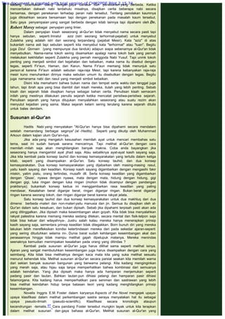 kadang diceritakan ulang dengan gaya bahasa dan penekanan yang berbeda. Ketika
menceritakan dakwah nabi terdahulu misalnya, disajikan cerita beberapa nabi secara
bersamaa, dengan penekanan terhadap peran nabi tersebut. Tentang penolakan kaumnya
juga dikisahkan secara bersamaan tapi dengan penekanan pada masalah kaum tersebut.
Satu gaya penyampaian yang sangat berbeda dengan kitab lainnya tapi dipahami oleh Dr.
Robert Morey sebagai penyajian yang linier.
Dalam penyajian kisah seseorang al-Qur'an tidak menyebut nama secara pasti tapi
hanya sebutan, seperti Imratul aziz (istri seorang terhormat-pejabat) untuk menyebut
Zulaikha yang adalah istri dari seorang terpandang (pejabat Mesir). Kata "aziz" di atas
bukanlah nama asli tapi sebutan seperti kita menyebut kata "terhormat" atau "tuan". Begitu
juga Dzul Qornain (yang mempunyai dua tanduk) adapun siapa sebenarnya al-Qur'an tidak
menyebutkan. Nama-nama tokoh sering disamarkan apalagi nama tokoh baik yang pernah
melakukan kekhilafan seperti Zulaikha yang pernah menggoda Nabi Yusuf. Tapi unmk tokoh
penting yang menjadi simbol dari kejahatan dan kebaikan, maka nama itu disebut dengan
tegas, seperti Fir'aun, Haman, dan Karun. Nama Fir'aun memang tidak menunjuk satu
person al karena Fir'aun adalah sebutan raja-raja Mesir, tapi karena kebanyakan raja-raja
mesir kuno menuhankan dirinya maka sebutan umum itu disebutkan dengan tegas. Begitu
juga namanama nabi dan rasul yang menjadi simbol kebaikan.
Disini kita memahami bahwa bukan nama dan tempat serta waktu dan tanggal juga
tahun, tapi ibrah apa yang bisa diambil dari kisah mereka, itulah yang lebih penting. Sebab
kisah dan sejarah tidak disajikan hanya sebagai bahan cerita. Penulisan kisah semacam
inilah yang mestinya dilakukan penulis sejarah ketika mencatat peristiwa-peristiwa sejarah.
Penulisan sejarah yang hanya ditujukan menyalahkan seseorang atau suatu rezim akan
menyulut kejadian yang sama. Maka sejarah kelam sering terulang karena sejarah ditulis
untuk balas dendam.
 
Susunan al-Qur'an
 
Hadits Nabi yang menyatakan "Al-Qur'an hanya bisa dipahami secara mendalam
setelah memandang berbagai seginya" (al -Hadits). Seperti yang dikutip oleh Muhammad
Arkoun dalam kajian ulum Qur'an-nya.
Jika ada yang mengeluh kesusahan memilah ayat untuk mencari membahas satu
tema, saat ini sudah banyak sarana mencarinya. Tapi melihat al-Qur'an dengan cara
memilah -milah saja akan menghilangkan banyak makna. Coba anda bayangkan jika
seseorang hanya mengambil ayat jihad saja. Atau sebaliknya ayat-ayat kasih sayang saja.
Jika kita kembali pada konsep tauhid dan konsep kemasyarakatan yang tertulis dalam ketiga
kitab, seperti yang disampaikan al-Qur'an. Satu konsep tauhid, dan dua konsep
kemasyarakatan. Dua konsep kemasyarakatan yang dijabarkan oleh masing-masing rasul,
yaitu kasih sayang dan keadilan. Konsep kasih sayang digambarkan dengan mengasihi fakir
miskin, yatim piatu, orang tertindas, musafir dll. Serta konsep keadilan yang digambarkan
dengan ‘Qisas', nyawa dengan nyawa, mata dengan mata, hidung dengan hidung, gigi
dengan gigi, luka ringan dengan luka ringan (mohon tidak dicampur dengan pandangan
praktisnya); bukankah konsep kedua ini menggambarkan rasa keadilan yang paling
mendasar, Kesalahan berat diganjar berat, ringan diganjar ringan. Bukan berat diganjar
ringan karena seorang tokoh, dan ringan diganjar berat karena rakyat jelata.
Satu konsep tauhid dan dua konsep kemasyarakatan untuk dua makhluq dari dua
dimensi berbeda -materi dan non-materiyaitu manusia dan jin. Semua itu disajikan oleh al-
Qur'an dalam satu kesatuan, dan bukan dipisah. Sebab jika dipahami terpisah pasti akan ada
yang ditinggalkan. Jika dipisah maka keseimbangan akan goyah. Kita tidak bisa menyalahkan
rakyat palestina karena memang mereka sedang ditekan, secara mental dan fisik-telpon saja
tidak bisa keluar dari wilayahnya-. Justru salah kalau mereka hanya menerapkan prinsip
kasih sayang saja, sementara prinsip keadilan tidak ditegakkan. Born bunuh diri yang mereka
lakukan lebih merefleksikan kondisi ketertindasan mereka dari pada sekedar ajaran-seperti
yang sering dituduhkan selama ini-. Dunia barat sudah kehilangan keseimbangan akal dan
perasaannya hingga tidak mampu melihat gajah dipelupuk matanya. Mereka menindas
seenaknya kemudian menimpakan kesalahan pada orang yang ditindas ?
Kembali pada susunan al-Qur'an juga harus dilihat sama seperti melihat isinya.
Ajaran yang sangat membutuhkan keseimbangan juga harus disampaikan dengan cara yang
seimbang. Kita tidak bisa melihatnya dengan kaca mata kita yang suka melihat sesuatu
menurut kehendak kita. Melihat susunan al-Qur'an secara parsial seakan kita memilah warna
dari sekian banyak susunan bangunan yang berwarna pelangi. Kita kadang menginginkan
yang merah saja, atau hijau saja tanpa memperhatikan bahwa kombinasi dari semuanya
adalah keindahan. Yang jika dipisah maka hanya ada hamparan menjemukan seperti
padang pasir dan lautan. Bahkan lautan pun dihiasi pelangi dan hamparan pasir dihiasi
fatamorgana. Kita kadang harus memperhatikan para seniman dan sastrawan yang lebih
bisa melihat keindahan hidup tanpa batasan teori yang kadang menghilangkan prinsip
keseimbangan.
Novelis Inggris E.M. Foster dalam karyanya Aspects of the Novel mengejek upaya-
upaya klasifikasi dalam melihat perkembangan sastra seraya menyatakan hal itu sebagai
upaya pseudo-ilmiah (pseudo-scientific). Klasifikasi secara kronologis ataupun
kecendrungan -tematis. 67 Cara pandang Foster tersebut mungkin layak untuk kita terapkan
dalam melihat susunan dan gaya bahasa al-Qur'an. Melihat susunan al-Qur'an yang
This document is created with trial version of CHM2PDF Pilot 2.15.74.
 