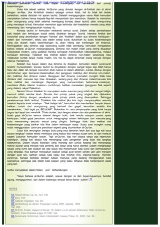 dilandasi pemikiran parsial, tidak dapat menangkap sisi keindahan dari prinsip
keseimbangan.
Coba kita telaah sekilas, Al-Qur'an yang dimulai dengan al-Fatihah dan di akhiri
dengan an-Nas. Jika Al-fatihah disebut sebagai ummul kitab, hal itu tidak lah terlalu
berlebihan, sebab disitulah inti ajaran tauhid. Setelah mengagungkan nama Allah kemudian
menyatakan bahwa hanya kepada-Nya-lah menyembah dan memohon. Setelah itu memohon
jalan orangorang yang telah selamat memegang konsep dasar tauhid, jalan orang-orang
yang mendapat ni'mat. Kemudian memohon agar terhindar dari kesalahan mereka yang telah
menentang dan menghapuskan konsep itu.
Konsep tauhid ini kemudian mewarnai semua surat. Dalam setiap pembahasan
baik ibadah dan kehidupan sosial selalu dikaitkan dengan Tauhid. Interaksi fertikal dan
horizontal yang disimbolkan dengan "hamba" dan "khalifah" dalam dua dimensi kehidupan -
materi dan nonmateri-, selalu ada dalam setiap surat. Bukankah itu suatu keseimbangan
yang jika diubah maka keseimbangan itu akan hilang dan kehilangan ciri khasnya.
Meninggalkan satu dimensi saja seseorang sudah tidak seimbang, kemudian mengatakan
bahwa redaksi al-Qur'an melayanglayang. Dimensi non materi inilah yang sering dilupakan
masyarakat modern, yang padahal mereka seringkali membuktikan keberadaannya, melalui
kemajuan teknologi. Tidakkah kita melihat dalam dimensi non-materi seseorang bisa
melakukan kontak tanpa media materi, kini hal itu dapat dinikmati orang banyak dengan
adanya Handphone.
Setelah dua tujuan dalam dua dimensi itu disajikan, kemudian dalam surat-surat
terakhir mu'awidzatain, konsep tauhid itu dinyatakan dengan sangat tegas lagi. Allah hanya
Satu dan Allah lah tempat memohon -lihat makna ini dalam alfatihah-. Lantas ditutup dengan
permohonan agar keimanan diselamatkan dari gangguan makhluq dari dimensi non-materi,
dan makhluq dari dimensi materi. Gangguan dari dimensi nonmateri mungkin tidak bisa
diindera oleh manusia tapi bisa dirasakan, sedang yang dari dimensi materi/manusia kita
bisa melihat dan mendengar (tayangan yang mencerminkan hedonisme -misalnya),
membaca (Buku Islamic Invasion - contohnya), bahkan merasakan (gangguan fisik seperti
yang dialami rakyat Palestina).
Secara Umum tidakkah itu merupakan suatu susunan yang indah dan sangat baligh-
menurut istilah retorika Arab. Dimulai dari prinsip pokok yang singkat lalu dijabarkan
kemudian ditutup dengan penekanan pada prinsip pokok yang disampaikan. Sehingga
penekauannya lebih terlihat. Tidakkah kita melihat jika kita ingin menyampaikan sesuatu
nasehat kepada anak misalnya : "Nak belajar lah", kemudian kita memberikan banyak alasan
bahkan contoh dari orang-orang yang berhasil dan gagal, kemudian terakhir kita
menekankan, ‘Jadi ingat ya, BELAJAR". Bukankan itu cara penyampaian yang tidak hanya
bagus tapi tepat dan mendidik. Tidak otoriter, tapi dengan alasan dan ada penekanan di akhir.
Itulah gaya al-Qur'an semua disertai dengan bukti, baik tertulis maupun contoh nyata
kehidupan. Inilah gaya penulisan untuk mengungkap misteri kehidupan dari manusia yang
suka memandang sesuatu sesuai yang diingini. Sehingga tidak bisa melihat sisi
keseimbangan yang bahkan kita lihat dalam kehidupan nyata. Suatu saat mungkin orang
mulai menggunakan cara-cara penulisan seperti yang dicontohkan al-Qur'an.
Coba kita renungkan berapa buku yang bisa bertahan lebih dari dua tiga kali baca
secara lengkap? sebab ketika membaca yang kedua kita merasa sudah tahu isi dan maksud
seperti judulnya kemudian bosan. Tapi al-Qur'an, tiap hari dibaca tanpa ada kejenuhan
sedikitpun. Setiap kali dibaca kita menangkap satu pengertian yang tidak kita tangkap
sebelumnya. Dalam situasi kejiwaan yang mandeg dan jumud kadang kita menangkap
makna isyarat yang menjadi kata penentu dari sikap yang harus diambil. Dalam menghadapi
situasi yang rumit dan seakan tak ada solusi kita menemukan kata kunci dari permasalahan
yang dihadapi. Kita bahkan merasakan seakan setiap ayat berdiri sendiri jalin jalin menjalin
dengan ayat lain, bahkan setiap kata kalau kita melihat rinci, masing-masing memiliki
perannya. Sangat berbeda dengan tulisan manusia yang kadang menggunakan kata
seenaknya, sehingga ada istilah kata sisipan yang kalau dihapus tidak berpengaruh pada
yang lain.
 
Gothe menyatakan dalam Noten und Abhandlungen :
 
"Gaya bahasa al-Qur'an adalah, sesuai dengan isi dan tujuan-tujuannya, bersifat
agung, mengagumkan, dan dalam beberapa tempat benar-benar sublim"..68
 
 
NOTES
 
63 Robert Morey, op. cit., ha1.139
64 ibid.) 159
65 Tafsiran Kejadian, hal. 65.
66 pembimbing ke da'am Perjanjian Lama, BPK Jakarta, 1963
hal. 205.
67 59 E.M. Foster, Aspect of Novel, 19. dalam J.J.G Jansen Diskursus Tafsir Al-Qur'an
Modern. Tiara Wacana-Jogja, th.1997, hal.
68 Annemarie Schimmel, Islam Interpretatif, Inisiasi Press, th. 2003, hal. 36.
 
This document is created with trial version of CHM2PDF Pilot 2.15.74.
 