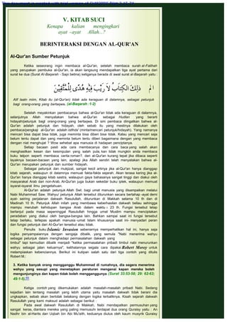 V. KITAB SUCI
Kenapa kalian mengingkari
ayat -ayat Allah...?
 
BERINTERAKSI DENGAN AL-QUR'AN
AI-Qur'an Sumber Petunjuk
 
Ketika seseorang ingin membaca al-Qur'an, setelah membaca surah al-Fatihah
yang perupakan pembuka al-Qur'an, ia akan langsung mendapatkan tiga ayat pertama dari
surat ke dua (Surat AI-Baqarah - Sapi betina) ketiganya berada di awal surat al-Baqarah yaitu :
 
 
Alif laatn miim, Kitab itu (al-Qur'an) tidak ada keraguan di dalamnya, sebagai petunjuk
bagi orang-orang yang bertaqwa. (al-Baqarah :1-2)
 
Setelah meyakinkan pembacanya bahwa al-Qur'an tidak ada keraguan di dalamnya,
selanjutnya Allah menyatakan bahwa al-Qur'an sebagai Hudlan yang berarti
hidayah/petunjuk bagl orang-orang yang bertaqwa. Di sini pembaca diingatkan bahwa al-
Qur'an adalah petunjuk dan hidayah, oleh sebab itu yang mestinya dilakukan oleh
pembaca/pengkaji al-Qur'an adalah istlhda' (minta/mencari petunjuk/hidayah). Yang namanya
mencari bisa dapat bisa tidak, juga meminta bisa diberi bisa tidak. Kalau yang mencari saja
belum tentu dapat dan yang meminta belum tentu diberi bagaimana dengan yang membaca
dengan niat menghujat ? Wow sehebat apa manusia di hadapan penciptanya.
Setiap bacaan pasti ada cara membacanya dan cara baca yang salah akan
menghasilkan kesan dan kesimpulan yang salah pula, kan tidak mungkin anda membaca
buku telpon seperti membaca cerita roman?. dan al-Qur'an kurang tepat jika dibaca seperti
layaknya bacaan-bacaan yang lain, apalagi jika Allah sendiri telah menyatakan bahwa al-
Qur'an merupakan petunjuk dan sumber hidayah.
Sebagai petunjuk dan mukjizat, sangat kecil artinya jika al-Qur'an hanya dianggap
kitab sejarah, walaupun di dalamnya memuat fakta-fakta sejarah. Akan terasa kering jika al-
Qur'an hanya dianggap kitab sastra, walaupun gaya bahasanya sangat tinggi dan diakui oleh
masyarakat Arab dan non-Arab. Al-Qur'an juga bukan sekedar buku iptek, walaupun memuat
isyarat-isyarat ilmu pengetahuan.
Al-Qur'an adalah petunjuk Allah Swt. bagi umat manusia yang disampaikan melalui
Nabi Muhammad Saw. Wahyu/ petunjuk Allah tersebut diturunkan secara bertahap -ayat demi
ayat- seiring perjalanan dakwah Rasulullah, diturunkan di Makkah selama 10 th dan di
Madinah 10 th. Petunjuk Allah inilah yang membawa keberhasilan dakwah beliau sehingga
mampu merubah kehidupan bangsa Arab dalam waktu ± 23 th. Fungsi tersebut tetap
berlanjut pada masa sepeninggal Rasulullah hingga umat Muslim mampu menciptakan
peradaban yang diakui oleh bangsa-bangsa lain. Bahkan sampai saat ini fungsi tersebut
tetap berlaku, terlepas apakah manusia -umat Islam khususnya saat ini- menyadari peran
dan fungsi petunjuk dari AI-Qur'an tersebut atau tidak.
Penulis buku Islamic Invasion sebenarnya memperhatikan hal ini, hanya saja
logika penyampaiannya dengan sengaja dibalik, yang semula "Nabi menerima wahyu
sebagai petunjuk dalam menghadapi permasalahan dakwah yang
timbul" tapi kemudian dibalik menjadi "ketika permasalahan pribadi timbul nabi menurunkan
wahyu sebagai jalan keluarnya", kelihatannya segala cara dipakai Robert Morey untuk
melampiaskan kebenciannya. Berikut ini kutipan salah satu dari tiga contoh yang ditulis
Robert M.:
 
3. Ketika banyak orang mengganggu Muhammad di rumahnya, dia segera menerima
wahyu yang sesupi yang menetapkan peraturan mengenai kapan mereka boleh
mengunjunginya dan kapan tidak boleh mengganggunya (Surat 33:53-58; 29: 62-63;
49:1-5).69
 
Ketiga contoh yang dikemukakan adalah masalah-masalah pribadi Nabi. Sedang
kejadian lain tentang masalah yang lebih utama yaitu masalah dakwah tidak berani dia
ungkapkan, sebab akan bertolak belakang dengan logika terbaliknya. Kisah sejarah dakwah
Rasulullah yang kami maksud adalah sebagai berikut :
Pada awal dakwah Rasulullah di Makkah, Nabi mendapatkan permusuhan yang
sangat keras, diantara mereka yang paling memusuhi terdapat dua orang Quraisy yaitu : An
Nadhr bin al-Harits dan Uqbah bin Abi Mu'aith, keduanya diutus oleh kaum musyrik Quraisy
This document is created with trial version of CHM2PDF Pilot 2.15.74.
 