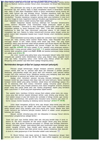 untuk mencari bahan guna merusak dan menghentikan dakwah Rasulullah, mereka berdua
diutus ke Madinah menemui pendeta Yahudi untuk menanyakan hal Ikhwal Nabi Muhammad
Saw.
Atas pertanyaan dua orang itu para pendeta Yahudi menjawab "Tanyakan kepada
Muhammad tiga soal penting. Kalau ia dapat menjelaskan berarti ia benar-benar seorang
Nabi. Kalau ia tidak dapat menjelaskan berarti ia hanya membuatbuat omong kosong dan
kalian boleh berbuat apa saja terhadap dirinya. Tanyakan kepadanya kisah tiga orang
pemuda yang Pada zaman dahulu melarikan diri dari istana kerajaan. Kisah mereka amat
menakjubkan. Tanyakan kepadanya mengenai seorang lelaki yang berkelana di muka bumi
dari timur hingga ke barat, bagaimana kisahnya! Tanyakan juga kepadanya soal roh, kalau ia
dapat menjawabnya maka ia adalah seorang Nabi begitu sebaliknya".
Setelah melaporkan kepada kaumnya, beberapa hari kemudian bersama-sama
mereka menemui Rasulullah untuk menanyakan ketiga pertanyaan seperti di atas.
Rasulullah menjawab : "Semuanya itu akan kujelaskan kepada kalian besok pagi". Beliau
menjanjikan jawaban itu tanpa mangucap "Insya Allah" (“Jika Allah menghendaki"). Atas
kelalaiannya itu Allah Swt. tidak menurunkan wahyu-Nya selama 15 hari (riwayat lain
mengatakan tiga hari). Selama itu beliau menanti-nanti turunnya wahyu dengan cemas dan
gelisah karena telah menjanjikan kepada kaun musyrik Quraisy untuk memberikan jawaban
"besok pagi".
Akibat kelambatan turunnya wahyu itu ejekan dan cemoohan kaum musyrikin tambah
menjadi jadi. Kalau memang benar tuduhan Robert Morey, maka Rasulullah tidak perlu
menunggu sampai 15 hari, malam karang cerita besok pagi beres. Tapi yang terjadi
sebaliknya, wahyu yang diturunkan selain berupa jawaban juga berupa teguran dari Allah [dan
janganlah sekali-kali engkau mengatakan atas sesuatu sungguh aku akan melakukan itu
besok pagl] (Qs. al-Kahfi: 24) itupun setelah 15 hari. Jawaban untuk pertanyaan pertama -
tentang kisah 3 orang pemuda- adalah Surat Kahfi : 1- 6; jawaban pertanyaan kedua -tentang
seorang lelaki pengelana- adalah surat Kahfi : 83-88; dan jawaban pertanyaan ketiga -tentang
roh- adalah surat al-Isra: 85.
Jika untuk masalah yang paling besar yang menyangkut dakwah beliau tidak berani
mengada -ada -padahal resiko keterlambatan wahyu yang dialami beliau sangatlah berat-
untuk apa beliau mengarang wahyu untuk hal-hal yang sifatnya pribadi dan sepele.
Mengarang cerita jawaban saja tidak berani apalagi mengarang wahyu.
 
Berinteraksi dengan al-Qur'an (upaya mencari petunjuk)
 
Petunjuk sangat berhubungan dengan kesiapan penerima petunjuk, baik akal
maupun mental, lebih dari itu, petunjuk tidak lepas dari kehendak si pemberi petunjuk.
Seseorang yang bersikap arogan dan apriori akan sulit menerima suatu petunjuk bahkan
mungkin sulit untuk mencerna isinya. Sebaliknya seorang yang berlapang dada akan lebih
cermat memahami isi petunjuk dan bahkan bisa menerimanya.
Apalagi untuk memahami petunjuk dari yang mencipta kehidupan, tidak hanya
kesiapan mental tapi juga kesiapan akal (daya nalar dan bekal keilmuan). Namun demikian
kesiapan mental adalah yang paling mendasar, sebab -tanpa niat baiksetinggi apapun ilmu
dan IQ seseorang tidak akan mampu memahami apalagi menyerap pesan al-Qur'an.
Kesiapan mental inilah yang menjadi password untuk dapat mengakses al-Qur'an, tanpanya
jangan harap bisa masuk sebab akan ada "dinding penghalang" seperti yang termaktub
dalam surat Al-Isra' 17: 45-46 yang kami terjemahkan seperti berikut:
 
"Dan apabila kamu membaca AI-Qu'an niscaya Kami adakan antara kamu dan orang-
orang yang tidak beriman kepada kehidupan akhirat, suatu dinding yang tertutup, Dan
Kami adakan tutupan di atas hati mereka dan sumbatan di telinga mereka, agar mereka
tidak dapat memahaminya. Dan apabila kamu menyebut nama Tuhanmu saja dalam Al-
Qur'an niscaya mereka berpaling ke belakang karena bencinya"  (al-Isra' 17: 45-46).
 
Untuk dapat mengakses al-Qur'an tentu saja dengan sikap mental yang baik (niat
baik) setidaknya sikap jujur dan objektif. Jika sudah masuk maka ia akan dihadapkan pada
sekian banyak ajaran yang mengacu pada tema sentral yaitu Tauhid. Mereka akan lebih
mudah mencerna dan menerima petunjuk tersebut. Berikut ini adalah contoh pengalaman
beberapa dari mereka.
Maryam Jamilah (Amerika) yang lahir dan dibesarkan di keluarga Yahudi reformis,
menceritakan pengalamannya sebagai berikut :
 
"Suatu kali ayah saya berkata bahwa tidak ada nilai yang bersifat tetap di dunia ini.
Karena itu, kita harus mengubah diri kita sesuai dengan situasi yang terus berubah.
Namun, saya tidak pernah menerima pernyataan ini. Dahaga saya terhadap Kebenaran
semakin meningkat. Dengan kasih-sayang Allah saya menemukan tujuan berharga saya
setelah mengkaji Al-Quran. Saya menjadi yakin bahwa apa yang dilakukan untuk
mencoba mencari Karunia Allah tidak pernah sia-sia; apabila imbalannya tidak diperoleh
di dunia ini, maka ganjarannya di Hari Kemudian adalah suatu keharusan ".70
 
Dr. Murod Hofman, duta besar Jerman di Maroko. Perkenalannya dengan Islam
bermula saat berada di Al-Jazair tgl. 28 Mei 1962, saat melihat kegigihan dan semangat
This document is created with trial version of CHM2PDF Pilot 2.15.74.
 