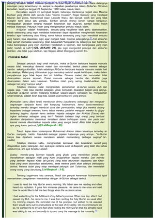 pejuang al-Jazair dalam melawan penjajah. la tidak dapat memahami dari mana datangnya
dukungan yang tersembunyi ini, sampai ia dapatkan jawabannya dalam Al-Qur'an. 18 tahun
kemudian, tepatnya tanggal 25 September 1980 beliau masuk Islam.
Kenyataan seperti ini seringkali terjadi, beberapa diantaranya terjadi atas Maurice
Buchael yang dikritik oleh penulis buku "Islamic Invasion", Roger Garaudy yang mendapat
tekanan dari Zionis, Muhammad Asad (Leopold Wais), dan banyak tokoh lain yang tidak
mungkin kami sebut satu persatu. Bahkan penulis (Irena) sendiri sangat bersyukur,
mendapatkan jawaban tentang masalah ketuhanan dari alQur'an, bahkan ketika masih
menjadi biarawati. Petunjuk inilah yang mengantarkan penulis masuk Islam.
Al-Qur'an adalah kebenaran, sesuatu yang haq/benar tidak perlu diperdebatkan,
sebab seseorang yang ingin mendebat kebenaran dapat dipastikan menghendaki kebenaran
tersebut agar berkurang atau hilang; sama halnya seseorang yang ingin mendebat sesuatu
yang haram, bisa dipastikan ingin agar menjadi halal, minimal setengahnya.71 Toh al-Qur'an
tidak pernah memaksa seseorang, [Dan katakanlah:"Kebenaran itu datangnya dari Tuhanmu;
maka barangsiapa yang ingin (beriman) hendaklah ia beriman, dan barangsiapa yang ingin
(kafir) biarlah ia kafir".] (QS. Al-Kahfi: 29), jika ingin mengambil petunjuk dari al-Qur'an
silahkan. Jika tidak juga silahkan, tapi Segala akibat ditanggung sendiri lho.
 
Interaksi total
 
Sebagai petunjuk bagi umat manusia, maka al-Qur'an berbicara kepada manusia
secara total, mencakup dimensi materi dan non-materi, berikut peran mereka sebagai
hamba sekaligus kholifah. Itulah sebabnya Al-Qur'an berbicara kepada manusia melalui hati
dan akalnya. Materi yang dibicarakan juga mencakup seluruh aspek kehidupan, maka dalam
penyajiannya juga tidak lepas dari ciri totalitas. Dimensi mated dan non-materi tidak
disampaikan secara terpisah. Posisi manusia sebagai hamba dan khalifah juga
disampaikan dalam satu kesatuan. Totalitas inilah yang sering disalah-artikan orang
sebagai hal yang "campur aduk".
Totalitas interaksi nalar menghendaki pemahaman al-Qur'an secara utuh dari
segala segi. Tidak bisa diambil sebagian untuk kemudian dilupakan bagian yang lainnya.
Bukankah al-Qur'an sendiri melarang tindakan separo-separo semacam itu. Pengalaman
umat terdahulu adalah ibrah bagi kita, seperti ayat berikut ini -yang artinya-
 
[Kemudian kamu (Bani Israil) membunuh dirimu (saudaramu sebangsa) dan mengusir
segolongan daripada kamu dari kampung halamannya, kamu bantu-membantu
terhadap mereka dengan membuat dosa dan permusuhan; tetapi jika mereka datang
kepadamu sebagai tawanan, kamu tebus mereka, padahal mengusir mereka itu (juga)
terlarang bagimu. Apakah kamu beriman kepada sebagian dari AI-Kitab (Taurat) dan
ingkar terhadap sebagian yang lain? Tiadalah balasan bagi orang yang berbuat
demikian daripadamu melainkan kenistaan dalam kehidupan dunia, dan pada hari
kiamat mereka dikembalikan kepada siksa yang sangat berat. Allah tidak lengah dari
apa yang kamu perbuat.] (QS aI-Baqarah : 85).
 
Tokoh kajian Islam kontemporer Muhammad Arkoun dalam telaahnya terhadap al-
Qur'an mengutip hadits Rasulullah -sebagai pijakan kajiannya- yang artinya : "Al-Qur'an
hanya bisa dipahami secara mendalam setelah memandang berbagai seginya" (al -
Hadits).
Totalitas interaksi kalbu, menghendaki keimanan dan kesadaran seperti yang
diisyaratkan pada kelanjutan dari ayat-ayat pertama surat al-Baqarah yang telah kita bahas
sebelumnya. arti ayat tersebut adalah
 
[(yaitu) mereka yang beriman kepada yang ghaib, yang mendirikan shalat, dan
menafkahkan sebagian rezki yang Kami anugerahkan kepada mereka. Dan mereka
yang beriman kepada Kitab (al-Qur'an) yang telah diturunkan kepadamu dan Kitab-
kitab yang telah diturunkan sebelummu, serta mereka yakin akan adanya (kehidupan)
akhirat. Mereka itulah yang tetap mendapat petunjuk dari Tuhan-nya, dan merekalah
orang-orang yang beruntung.] (al-Baqarah : 3-S).
 
Tentang bagaimana tata caranya, filosof dan penyair kenamaan Muhammad Iqbal
menceritakan pengalaman interaksinya dengan al-Qur'an sebagai berikut :
 
I used to read the holy Qur'an every morning. My father saw me reading and often
heard my recitation. It gave him immense pleasure. He came to me once and said
how he would like to tell me two things when the occasion arose.
 
I had waited long for the fulfillment of my father's promise. When one day, after I had
passed my B.A., he came to me. I was then reciting the holy Qur'an as usual after
my morning prayers. He reminded me of his promise, but wished to be assured
that I would carry out his instructions to the best of my ability. On my promising to do
so, he wanted me to try and feel while reciting the Holy Qur'an that the almighty God
was talking to me, and secondly to try and carry his message to the humanity.72
 
This document is created with trial version of CHM2PDF Pilot 2.15.74.
 