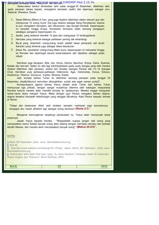 .
pemujaan terhadap dewa "Madonna" dan lain-lain.
Dewa-dewa berikut dimitoskan lahir pada tanggal 25 Desember, dilahirkan oleh
gadis perawan (tanpa bapak), mengalami kematian (salib) dan dipercaya sebagai Juru
Selamat (Penebus Dosa):
1. Dewa Mithras (Mitra) di Iran, yang juga diyakini dilahirkan dalam sebuah gua dan
mempunyai 12 orang murid. Dia juga disebut sebagai Sang Penyelamat, karena
ia pun mengalami kematian, dan dikuburkan, tapi bangkit kembali. Kepercayaan
ini menjalar hingga Eropa. Konstantin termasuk salah seorang pengagum
sekaligus penganut kepercayaan ini.
2. Apollo, yang terkenal memiliki 12 jasa dan menguasai 12 bintang/planet.
3. Hercules yang terkenal sebagai pahlawan perang tak tertandingi.
4. Ba-al yang disembah orang-orang Israel adalah dewa penduduk asli tanah
Kana'an yang terkenal juga sebagai dewa kesuburan.
5. Dewa Ra, sembahan orang-orang Mesir kuno; kepercayaan ini menyebar hingga
ke Romawi dan diperingati secara besar-besaran dan dijadikan sebagai pesta
rakyat.
Demikian juga Serapsis, Attis, Isis, Horus, Adonis, Bacchus, Krisna, Osiris, Syamas,
Kybele dan lain-lain. Selain itu ada lagi tokoh/pahlawan pada suatu bangsa yang oleh mereka
diyakini dilahirkan oleh perawan, antara lain Zorates (bangsa Persia) dan Fo Hi (bangsa
Cina). Demikian pula pahlawan-pahlawan Helenisme: Agis, Celomenes, Eunus, Soluius,
Aristonicus, Tibarius, Grocecus, Yupiter, Minersa, Easter.
Jadi, konsep bahwa Tuhan itu dilahirkan seorang perawan pada tanggal 25
Desember, disalib/dibunuh kemudian dibangkitkan, sudah ada sejak zaman purba4.
Konsep/dogma agama bahwa Yesus adalah anak Tuhan dan bahwa Tuhan
mempunyai tiga pribadi, dengan sangat mudahnya diterima oleh kalangan masyarakat
Romawi karena mereka telah memiliki konsep itu sebelumnya. Mereka tinggal mengubah
nama -nama dewa menjadi Yesus. Maka dengan jujur Paulus mengakui bahwa dogma-
dogma tersebut hanyalah kebohongan yang sengaja dibuatnya. Kata Paulus kepada Jemaat
di Roma:
 
"Tetapi jika kebenaran Allah oleh dustaku semakin melimpah bagi kemuliannya;
mengapa aku masih dihakimi lagi sebagai orang berdosa? (Roma 3:7) ".
 
Mengenai kemungkinan terjadinya pendustaan itu, Yesus telah mensinyalir lewat
pesannya:
Jawab Yesus kepada mereka : "Waspadalah supaya jangan ada orang yang
menyesatkan kamu! Sebab banyak orang akan datang dengan memakai namaku dan berkata
Akulah Mesias, dan mereka akan menyesatkan banyak orang". (Matius 24:4-5)”.
 
 
NOTES
 
1.Mohd Elfi Nieshaem Juferi, www. Bismikallahumma.org.
2. Ibid 56.
3. lihat http://www.webear.com/reliengl.htm #*top4, dalam Mohd Elfi Nieshaem Juferi, www.
Bismikallahumma.org.
4. Keterangan lebih jelas lihat buku saya, Hj. Irena Handono, Perayaan Natal 25 Desember -
Antara Dogma dan Toleransi", Bima Rodheta, 2003
 
BACK UP NEXT
This document is created with trial version of CHM2PDF Pilot 2.15.74.
 