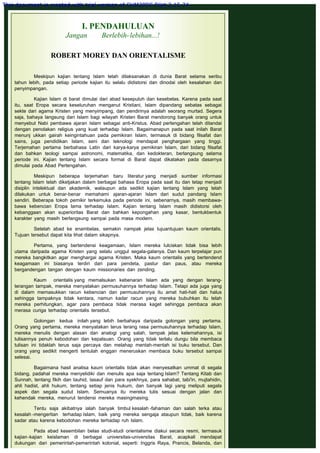 I. PENDAHULUAN
Jangan Berlebih-lebihan...!
 
ROBERT MOREY DAN ORIENTALISME
 
 
Meskipun kajian tentang Islam telah dilaksanakan di dunia Barat selama seribu
tahun lebih, pada setiap periode kajian itu selalu didistorsi dan dinodai oleh kesalahan dan
penyimpangan.
 
Kajian Islam di barat dimulai dari abad kesepuluh dan kesebelas. Karena pada saat
itu, saat Eropa secara keseluruhan menganut Kristiani, Islam dipandang sebatas sebagai
sekte dari agama Kristen yang menyimpang, dan pendirinya adalah seorang murtad. Segera
saja, bahaya langsung dari Islam bagi wilayah Kristen Barat mendorong banyak orang untuk
menyebut Nabi pembawa ajaran Islam sebagai anti-Kristus. Abad pertengahan telah ditandai
dengan penolakan religius yang kuat terhadap Islam. Bagaimanapun pada saat inilah Barat
menunj ukkan gairah keingintahuan pada pemikiran Islam, termasuk di bidang filsafat dan
sains, juga pendidikan Islam, seni dan teknologi mendapat penghargaan yang tinggi.
Terjemahan pertama berbahasa Latin dari karya-karya pemikiran Islam, dari bidang filsafat
dan bahkan teologi sampai astronomi, matematika, dan kedokteran, berlangsung selama
periode ini. Kajian tentang Islam secara formal di Barat dapat dikatakan pada dasarnya
dimulai pada Abad Pertengahan.
 
Meskipun beberapa terjemahan baru literatur yang menjadi sumber informasi
tentang Islam telah diketjakan dalam berbagai bahasa Eropa pada saat itu dan tetap menjadi
disiplin intelektual dan akademik, walaupun ada sedikit kajian tentang Islam yang telah
dilakukan untuk benar-benar memahami ajaran-ajaran Islam dari sudut pandang Islam
sendiri. Beberapa tokoh pemikir terkemuka pada periode ini, sebenarnya, masih membawa-
bawa kebencian Eropa lama terhadap Islam. Kajian tentang Islam masih didistorsi oleh
kebanggaan akan superioritas Barat dan bahkan kepongahan yang kasar, bentukbentuk
karakter yang masih berlangsung sampai pada masa modern.
 
Setelah abad ke enambelas, semakin nampak jelas tujuantujuan kaum orientalis.
Tujuan tersebut dapat kita lihat dalam sikapnya.
 
Pertama, yang bertendensi keagamaan, Islam mereka lulciskan tidak bisa lebih
utama daripada agama Kristen yang selalu unggul segala-galanya. Dan kaum terpelajar pun
mereka bangkitkan agar menghargai agama Kristen. Maka kaum orientalis yang bertendend
keagamaan ini biasanya terdiri dari para pendeta, pastur dan paus, atau mereka
bergandengan tangan dengan kaum missionaries dan zending.
 
Kaum orientalis yang memalsukan kebenaran Islam ada yang dengan terang-
terangan tampak, mereka menyatakan permusuhannya terhadap Islam. Tetapi ada juga yang
di dalam memasukkan racun kebencian dan permusuhannya itu amat hati-hati dan halus
sehingga tampaknya tidak kentara, namun kadar racun yang mereka bubuhkan itu telah
mereka perhitungkan, agar para pembaca tidak merasa kaget sehingga pembaca akan
merasa curiga terhadap orientalis tersebut.
 
Golongan kedua inilah yang lebih berbahaya daripada golongan yang pertama.
Orang yang pertama, mereka menyatakan terus terang rasa permusuhannya terhadap Islam,
mereka menulis dengan alasan dan analogi yang salah, tampak jelas kelemahannya, isi
tulisannya penuh kebodohan dan kepalsuan. Orang yang tidak terlalu dungu bila membaca
tulisan ini tidaklah terus saja percaya dan melahap mentah-mentah isi buku tersebut. Dan
orang yang sedikit mengerti tentulah enggan meneruskan membaca buku tersebut sampai
selesai.
 
Bagaimana hasil analisa kaum orientalis tidak akan menyesatkan ummat di segala
bidang, padahal mereka menyelidiki dan menulis apa saja tentang Islam? Tentang Kitab dan
Sunnah, tentang fikih dan tauhid, tasauf dan para syekhnya, para sahabat, tabi'in, mujtahidin,
ahli hadist, ahli hukum, tentang setiap jenis hukum, dan banyak lagi yang meliputi segala
aspek dan segala sudut Islam. Semuanya itu mereka tulis sesuai dengan jalan dan
kehendak mereka, menurut tendensi mereka masingmasing.
 
Tentu saja akibatnya ialah banyak timbul kesalah -fahaman dan salah terka atau
kesalah -mengertian terhadap Islam, baik yang mereka sengaja ataupun tidak, baik karena
sadar atau karena kebodohan mereka terhadap ruh Islam.
 
Pada abad kesembilan belas studi-studi orientalisme diakui secara resmi, termasuk
kajian-kajian keislaman di berbagai universitas-universitas Barat, acapkali mendapat
dukungan dari pemerintah-pemerintah kolonial, seperti: Inggris Raya, Prancis, Belanda, dan
This document is created with trial version of CHM2PDF Pilot 2.15.74.
 