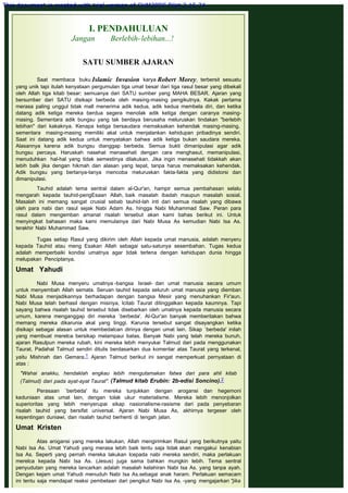 I. PENDAHULUAN
Jangan Berlebih-lebihan...!
 
SATU SUMBER AJARAN
Saat membaca buku Islamic Invasion karya Robert Morey, terbersit sesuatu
yang unik tapi itulah kenyataan pergumulan tiga umat besar dari tiga rasul besar yang dibekali
oleh Allah tiga kitab besar; semuanya dari SATU sumber yang MAHA BESAR. Ajaran yang
bersumber dari SATU disikapi berbeda oleh masing-masing pengikutnya. Kakak pertama
merasa paling unggul tidak mall menerima adik kedua, adik kedua membela diri, dan ketika
datang adik ketiga mereka berdua segera menolak adik ketiga dengan caranya masing-
masing. Sementara adik bungsu yang tak berdaya berusaha meluruskan tindakan "berlebih
lebihan" dari kakaknya. Kenapa ketiga bersaudara memaksakan kehendak masing-masing,
sementara masing-masing memiliki akal untuk menjalankan kehidupan pribadinya sendiri.
Saat ini datang adik kedua untuk menyatakan bahwa adik ketiga bukan saudara mereka.
Alasannya karena adik bungsu dianggap berbeda. Semua bukti dimanipulasi agar adik
bungsu percaya. Haruskah nasehat menasehati dengan cara menghasut, memanipulasi,
menuduhkan hal-hal yang tidak semestinya dilakukan. Jika ingin menasehati tidakkah akan
lebih balk jika dengan hikmah dan alasan yang tepat, tanpa harus memaksakan kehendak.
Adik bungsu yang bertanya-tanya mencoba meluruskan fakta-fakta yang didistorsi dan
dimanipulasi.
 
Tauhid adalah tema sentral dalam al-Qur'an, hampir semua pembahasan selalu
mengarah kepada tauhid-pengEsaan Allah, baik masalah ibadah maupun masalah sosial.
Masalah ini memang sangat crusial sebab tauhid-lah inti dari semua risalah yang dibawa
oleh para nabi dan rasul sejak Nabi Adam As. hingga Nabi Muhammad Saw. Peran para
rasul dalam mengemban amanat risalah tersebut akan kami bahas berikut ini. Untuk
menyingkat bahasan maka kami memulainya dari Nabi Musa As kemudian Nabi Isa As.
terakhir Nabi Muhammad Saw.
 
Tugas setiap Rasul yang dikirim oleh Allah kepada umat manusia, adalah menyeru
kepada Tauhid atau meng Esakan Allah sebagai satu-satunya sesembahan. Tugas kedua
adalah memperbaiki kondisi umatnya agar tidak terlena dengan kehidupan dunia hingga
melupakan Penciptanya.
 
Umat Yahudi
 
Nabi Musa menyeru umatnya -bangsa Israel- dan umat manusia secara umum
untuk menyembah Allah semata. Seruan tauhid kepada seluruh umat manusia yang diemban
Nabi Musa menjadikannya berhadapan dengan bangsa Mesir yang menuhankan Fir'aun.
Nabi Musa telah berhasil dengan misinya, lcitab Taurat ditinggalkan kepada kaumnya. Tapi
sayang bahwa risalah tauhid tersebut tidak disebarkan oleh umatnya kepada manusia secara
umum, karena menganggap diri mereka `berbeda'. Al-Qur'an banyak memberitakan bahwa
memang mereka dikarunia akal yang tinggi. Karunia tersebut sangat disayangkan ketika
disikapi sebagai alasan untuk membedalcan dirinya dengan umat lain. Sikap `berbeda' inilah
yang membuat merelca bersikap melampaui batas. Banyak Nabi yang telah mereka bunuh,
ajaran Rasulpun mereka rubah, kini mereka lebih menyukai Talmud dari pada menggunakan
Taurat, Padahal Talmud sendiri ditulis berdasarkan dua komentar atas Taurat yang terkenal,
yaitu Mishnah dan Gemara.1 Ajaran Talmud berikut ini sangat memperkuat pernyataan di
atas :
 
"Wahai anakku, hendaklah engkau lebih mengutamakan fatwa dari para ahli kitab
(Talmud) dari pada ayat-ayat Taurat". (Talmud kitab Erubin: 2b-edisi Soncino).2
 
Perasaan `berbeda' itu mereka tunjukkan dengan arogansi dan hegemoni
keduniaan atas umat lain, dengan tolak ukur materialisme. Mereka lebih menonjolkan
superioritas yang lebih menyerupai sikap nasionalisme-rasisme dari pada penyebaran
risalah tauhid yang bersifat universal. Ajaran Nabi Musa As, akhirnya tergeser oleh
kepentingan duniawi, dan risalah tauhid berhenti di tengah jalan.
 
Umat Kristen
 
Atas arogansi yang mereka lakukan, Allah mengirimkan Rasul yang berikutnya yaitu
Nabi Isa As. Umat Yahudi yang merasa lebih baik tentu saja tidak akan mengakui kenabian
Isa As. Seperti yang pernah mereka lakukan lcepada nabi mereka sendiri, maka perlakuan
merelca kepada Nabi Isa As. (Jesus) juga sama bahkan mungkin lebih. Tema sentral
penyudutan yang mereka lancarkan adalah masalah kelahiran Nabi Isa As. yang tanpa ayah.
Dengan kejam umat Yahudi menuduh Nabi Isa As.sebagai anak haram. Perlakuan semacam
ini tentu saja mendapat reaksi pembelaan dari pengikut Nabi Isa As. -yang mengajarkan "jika
This document is created with trial version of CHM2PDF Pilot 2.15.74.
 