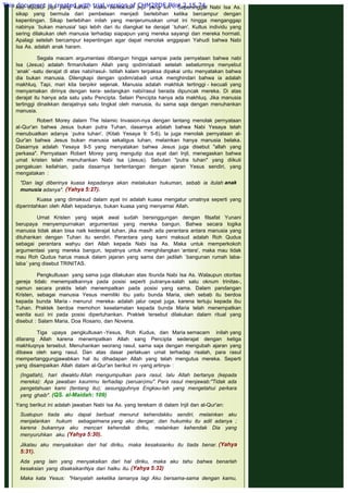 kau dipukul pipi yang kanan, maka berikanlah pipi yang kiri"-. Sepeninggal Nabi Isa As.
sikap yang bermula dari pembelaan menjadi berlebihan ketika bercampur dengan
kepentingan. Sikap berlebihan inilah yang menjerumuskan umat ini hingga menganggap
nabinya `bukan manusia' tapi lebih dari itu diangkat ke derajat `tuhan'. Kultus individu yang
sering dilakukan oleh manusia terhadap siapapun yang mereka sayangi dan mereka hormati.
Apalagi setelah bercampur kepentingan agar dapat menolak anggapan Yahudi bahwa Nabi
Isa As. adalah anak haram.
 
Segala macam argumentasi dibangun hingga sampai pada pernyataan bahwa nabi
Isa (Jesus) adalah firman/kalam Allah yang qodim/abadi setelah sebelumnya menyebut
‘anak' -satu derajat di atas nabi/rasul-. Istilah kalam terpaksa dipakai untu menyatakan bahwa
dia bukan manusia. Dilengkapi dengan qodim/abadi untuk menghindari bahwa ia adalah
makhluq. Tapi, mari kita berpikir sejenak. Manusia adalah makhluk tertinggi - kecuali yang
menyamakan dirinya dengan kera- sedangkan nabi/rasul berada dipuncak mereka. Di atas
derajat itu hanya ada satu yaitu Pencipta. Selain Pencipta hanya ada makhluq. Jika manusia
tertinggi dinaikkan derajatnya satu tingkat oleh manusia, itu sama saja dengan menuhankan
manusia.
 
Robert Morey dalam The Islamic Invasion-nya dengan lantang menolak pernyataan
al-Qur'an bahwa Jesus bukan putra Tuhan, dasarnya adalah bahwa Nabi Yesaya telah
menubuatkan adanya `putra tuhan', (Kitab Yesaya 9: 5-6). la juga menolak pernyataan al-
Qur'an bahwa Jesus bukan manusia sekaligus tuhan, melainkan hanya manusia belaka.
Dasarnya adalah Yesaya 9-5 yang menyatakan bahwa Jesus juga disebut "allah yang
perkasa". Pernyataan Robert Morey yang mengutip dua ayat dari Injil, menegaskan bahwa
umat kristen telah menuhankan Nabi Isa (Jesus). Sebutan "putra tuhan" yang diikuti
pengakuan keilahian, pada dasarnya bertentangan dengan ajaran Yesus sendiri, yang
mengatakan :
 
"Dan lagi diberinya kuasa kepadanya akan melakukan hukuman, sebab ia itulah anak
munusia adanya". (Yahya 5:27).
 
Kuasa yang dimaksud dalam ayat ini adalah kuasa mengatur umatnya seperti yang
diperintahkan oleh Allah kepadanya, bukan kuasa yang menyamai Allah.
 
Umat Kristen yang sejak awal sudah bersinggungan dengan filsafat Yunani
berupaya menyempurnakan argumentasi yang mereka bangun. Bahwa secara logika
manusia tidak akan bisa naik kederajat tuhan, jika masih ada perantara antara manusia yang
dituhankan dengan Tuhan itu sendiri. Perantara yang kami maksud adalah Roh Qudus
sebagai perantara wahyu dari Allah kepada Nabi Isa As. Maka untuk memperkokoh
argumentasi yang mereka bangun, tepatnya untuk menghilangkan ‘antara', maka mau tidak
mau Roh Qudus harus masuk dalam jajaran yang sama dan jadilah `bangunan rumah laba-
laba’ yang disebut TRINITAS.
 
Pengkultusan yang sama juga dilakukan atas Ibunda Nabi Isa As. Walaupun otoritas
gereja tidalc menempatkannya pada posisi seperti putranya-salah satu oknum trinitas-,
namun secara praktis telah menempatkan pada posisi yang sama. Dalam pandangan
Kristen, sebagai manusia Yesus memiliki ibu yaitu bunda Maria, oleh sebab itu berdoa
kepada bunda Maria - menurut mereka- adalah jalur cepat juga, karena tertuju kepada ibu
Tuhan. Praktek berdoa memohon keselamatan kepada bunda Maria telah menempatkan
wanita suci ini pada posisi dipertuhankan. Praktek tersebut dilakukan dalam ritual yang
disebut : Salam Maria, Doa Rosario, dan Novena.
 
Tiga upaya pengkultusan -Yesus, Roh Kudus, dan Maria semacam inilah yang
dilarang Allah karena menempatkan Allah sang Pencipta sederajat dengan ketiga
makhluqnya tersebut. Menuhankan seorang rasul, sama saja dengan mengubah ajaran yang
dibawa oleh sang rasul. Dan atas dasar perlakuan umat terhadap risalah, para rasul
mempertanggungjawabkan hal itu dihadapan Allah yang telah mengutus mereka. Seperti
yang disampaikan Allah dalam al-Qur'an berikut ini -yang artinya- :
 
(Ingatlah), hari diwaktu Allah mengumpulkan para rasul, Ialu Allah bertanya (kepada
mereka): Apa jawaban kaummu terhadap (seruan)mu". Para rasul menjawab:"Tidak ada
pengetahuan kami (tentang itu); sesungguhnya Engkau-lah yang mengetahui perkara
yang ghaib". (QS. al-Maidah: 109)
 
Yang berikut ini adalah jawaban Nabi Isa As. yang terekam di dalam Injil dan al-Qur'an:
 
Suatupun tiada aku dapat berbuat menurut kehendakku sendiri, melainkan aku
menjalankan hukum sebagaimana yang aku dengar, dan hukumku itu adil adanya ;
karena bukannya aku mencari kehendak diriku, melainkan kehendak Dia yang
menyuruhkan aku. (Yahya 5:30).
 
Jikalau aku menyaksikan dari hal diriku, maka kesaksianku itu tiada benar. (Yahya
5:31).
 
Ada yang lain yang menyaksikan dari hal diriku, maka aku tahu bahwa benarlah
kesaksian yang disaksikanNya dari halku itu. (Yahya 5:32)
 
Maka kata Yesus:  "Hanyalah seketika lamanya lagi Aku bersama-sama dengan kamu,
This document is created with trial version of CHM2PDF Pilot 2.15.74.
 