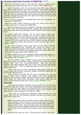 lalu aku pergi kepada Dia yang menyuruhkan aku. (Yahya 7:33).
 
Maka aku ini mendoakan mereka itu; bukan seisi dunia kudoakan, melainkan se,gala
orang yang Engkau serahkan kepadaku, karena mereka itu milikMu. (Yahya 17: 9).
 
Jawaban Jesus/Nabi Isa As. di atas disampaikan dalam alkitab dengan setting hari
akhir. Dalam jawaban tersebut Jesus tidak bisa bersaksi tentang dirinya -menjelaskan
keadaannya yang "dilahirkan tanpa ayah"-. Hal ini sangat logis, dan karena itu ia mengatakan
bahwa ada yang lain yang akan bersaksi tentang dirinya. Siapa yang dimaksud tentu saja
Allah melalui Nabi yang selanjutnya. Nabi Yahya yang hidup di masa Nabi Isa tidak mampu
memberikan kesaksian atas perihal Nabi Isa As, seperti yang dikatakan oleh Nabi Isa sendiri
dalam dua ayat setelah ayat di atas,
 
Kamu ini memang menyuruhkan orang kepada Yahya, maka iapun menyaksikan atas
yang benar itu. (Yahya 5:33)
 
Tetapi aku ini tiada menerima kesaksian dari pada pihak manusia, hanya inilah aku
katakan, supaya kamu ini selamat kelak. (Yahya 5:34)
 
Siapa nabi setelahnya yang akan mengabarkan ? tentu saja nabi yang diutus setelah
kedua Nabi di atas, yaitu Nabi Muhammad Saw. Kesaksian Allah tentang Nabi Isa Saw,
disampaikan melalui wahyu yang disampaikan kepada Rasulullah dalam al-Qur'an sebagai
berikut :
 
Dan (ingatlah) ketika Allah berfirman: "Hai 'Isa putera Maryam, adakah kamu
mengatakan kepada manusia: "'Jadikanlah aku dan ibuku dua orang Ilah selain Allah".
'Isa menjawab: "Maha Suci Engkau, tidaklah patut bagiku mengatakan apa yang bukan
hakku (mengatakannya). Jika aku pernah mengatakannya maka tentulah Engkau telah
mengetahui apa yang ada pada diriku dan aku tidak mengelahui apa yang ada pada diri
Engkau. Sesungguhnya Engkau Maha Mengetahui perkara yang ghaib ghaib". (QS Al-
Maidah : 116).
 
Aku tidak pernah mengatakan kepada mereka kecuali apa yang Engkau perintahkan
kepadaku (mengatakannya) yaitu: "Sembahlah Allah, Tuhanku dan Tuhanmu ", dan
adalah aku menjadi saksi terhadap mereka selama aku bersama mereka. Maka setelah
Engkau wafatkan aku, Engkau-lah yang mengawasi mereka. Dan Engkau adalah Maha
Menyaksikan atas segala sesuatu. (QS. Al-Maidah:117).
 
Jika engkau menyiksa mereka, maka sesungguhnya adalah hamba-hamba Engkau, dan
jika Engkau mengampuni mereka, sesungguhnya Engkaulah Yang Maha Perkasa lagi
Maha Bijaksana. (QS. Al-Maidah: 118).
 
Jika kita bandingkan dengan jawaban Yesus yang ada di Injil, makna permakna
hampir sama, bahkan yang menyangkut masalah kematian serta doa beliau atas umatnya.
Begitulah setiap Rasul akan mempertanggungjawabkan risalah yang diamanatkan
kepadanya. Dan seperti tergambar dalam ayat di atas. para rasul telah menyampaikan
risalahnya dengan benar. Adapun pertanggungan-jawab atas kelanjutan risalah ada pada
masing -masing umat.
 
Nabi Isa yang welas asih telah mengembalikan tanggungjawab pengawasan atas
umatnya kepada Allah yang telah mengutusnya, sekaligus menyerahkan kepada Allah atas
apa yang telah diperbuat umatnya.
 
Nabi Isa adalah nabi terakhir dari bani Israel. Kesombongan bani Israel telah
membuat mereka banyak melakukan sikap berlebihan, baik dalam mengkultuskan
seseorang, atau memusuhinya. Banyak nabi yang telah mereka bunuh, padahal para nabi
tersebut berasal dari mereka sendiri. Penentangan mereka terhadap risalah para rasul
membuat mereka berkomplot dengan kaum musyrik. Lihat QS. Al-Maidah :77-81.
 
Umat Islam
 
Allah yang Maha bijaksana memberikan pelajaran kepada Bani Israel -yang selama
ini diamanati risalah Allah- dengan memindahkan tanggungjawab amanat kepada saudara
serumpun (Sam/Semit) yaitu bangsa Arab. Kesombongan Kaum Israel yang merasa paling
pinter diperingati oleh Allah dengan memindahkan tanggung jawab tersebut kepada
masyarakat yang memiliki peradaban `lebih rendah' dari mereka.
 
‘Lebih rendah' yang dimaksud jika dibandingkan dengan peradaban lain, seperti
Romawi, Persia, atau Cina. Tapi sebenarnya merekalah yang paling siap menerima amanat
dengan alasan seperti berikut :
 
 
 Bangsa Arab pra-Islam adalah masyarakat yang hidup dalam lirigkup kesukuan,
dimana kehidupan bersama ditentukan oleh adanya persekutuan yang dikenal
sebagai Hilf. Kebijakan umum komunitas bangsa Arab diatur melalui persekutuan,
sedang kehidupan individu diatur oleh masing-masing klan-desentralisasi yang
merupakan ciri kehidupan demokratis-. Mereka tidak pernah terbebani kehidupan
herarkis kerajaan yang sentralistik. Itulah sebabnya mereka lebih bisa bersikap
egaliter.
 
 Peradaban besar yang ada saat itu rata-rata berbentuk kerajaan, dimana hak
This document is created with trial version of CHM2PDF Pilot 2.15.74.
 