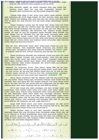 Peradaban besar yang ada saat itu rata-rata berbentuk kerajaan, dimana hak
individu sangat tergantung kepada penguasa. Herarki kemasyarakatan sangat
kental dan tidak demokratis karena penguasa cenderung otoriter.
 
 Sikap demokratis, egaliter, dan terbuka merupakan lahan yang matang bagi
masuknya sebuah ajaran baru yang tidak mengandalkan kekuatan dlan
kekuasaan dalam penyebarannya, tapi lebih kepada penggunaan logika.
 
 
Terlepas ketiga alasan di atas, semua orang maklum bahwa pemikiran manusia
selalu berkembang dari primitif hingga beradab, dan Islam diturunkan sekian abad setelah
agama terdahulu -satu tenggang waktu yang cukup bagi umat manusia untuk berkembang-.
Untuk itu agama baru yang diturunkan tentu saja sesuai dengan perkembangan pemikiran
manusia.
 
Dengan diangkatnya seorang rasul dari bangsa Arab, bangsa Israel -umat Kristen
dan Yahudi- tentu saja tidak akan menerima begitu saja. Seperti yang terjadi sebelumnya,
umat Yahudi menolak kedatangan Nabi Isa (Jesus). Kini tidak saja umat Yahudi tapi umat
Kristen ikut menolak kedatangan Nabi Muhammad Saw. Walaupun ternyata sebagian
pendeta -ahli kitab- lah yang ikut meyakinkan kepada Rasulullah bahwa dirinyalah yang
terpilih. Bangsa Arab dan Rasulullah tentu saja tidak pernah menyangka bahwa risalah
tersebut diamanatkan kepada mereka, itulah sebabnya Allah memerintahkan kepada
Rasulullah untuk bertanya kepada para ahli kitab, sebab pada dasarnya apa yang berkaitan
dengan Nabi dan umatnya bahkan ritual ibadahnya banyak ternubuatkan dalam kitab-kitab
mereka. Seperti ayat yang artinya berikut ini :
 
 
Maka jika kamu (Muhammad) berada dalam keragu-raguan tentang apa yang Kami
turunkan kepadamu, maka tanyakanlah kepada orang-orang yang membaca kitab
sebelum kamu. Sesungguhnya telah datang kebenaran kepadamu dari Tuhanmu, sebab
itu janganlah sekali-kali kamu termasuk orang-orang yang ragu-ragu. (QS. Yunus: 94).
 
 
Seperti pendahulunya Rasulullah Saw mengemban amanat yang sama yaitu risalah
tauhid. Adapun masalah hubungan antar manusia -perbaikan sosial-, tentu saja masing-
masing rasul memiliki syariat yang berbeda sesuai dengan masyarakat masing-masing.
Bekal mukjizat merekapun berbeda sesuai dengan kondisi penentangan masyarakat yang
dihadapi. Kesamaan risalah tersebut disampaikan aleh al-Qur'an dalam surat al-Baqarah :
136 yang artinya sebagai berikut :
 
Katakanlah (hai orang-orang mu'min): "Kami beriman kepada Allah dan apa yang
diturunkan kepada kami, dan apa yang diturunkan kepada Ibrahim, Isma'il, Ishaq, Ya'kub
dan anak cucunya, dan apa yang telah diberikan kepada Musa dan 'Isa serta apa yang
diberikan kepada nabi-nabi dari Tuhan-nya. Kami tidak membeda-bedakan seorangpun
di antara mereka dan kami hanya tunduk patuh kepada-Nya". (al-Baqarah : 136).
 
Seruan kepada peng-Esa-an Allah Swt. dilakukan sejak Nabi yang pertama hingga
nabi yang terakhir. Adapun tentang tugas memperbaiki kehidupan sosial tentulah tidak bisa
disamakan. Rasul yang datang lebih awal mengatur kehidupan umat sesuai dengan kondisi
saat itu. Dan Islam diturunkan saat manusia lebih bisa menggunakan akal dan logika. Itulah
sebabnya ajaran Islam sangat menghargai akal dari pada klenik dan takhayul.
 
Hal ini akan tampak jelas dalam penyikapan umat Islam terhadap hujatan umat
pendahulunya. Untuk menolak hujatan bahwa umat muslim bodoh -seperti keledai-, Umat
muslim, seperti ajaran al-Qur'an cukup menyebutkan bahwa "orang yang diberi kitab Taurat
tapi tidak dilaksanakan adalah seperti keledai yang memanggul buku-buku". Memang
sederhana tapi itulah kiasan yang pas dan tajam, untuk mengembalikan hujatan mereka.
Untuk menyatakan bahwa suatu hal yang biasa bahwa seorang wanita melahirkan tanpa
seorang ayah, al-Qur'an cukup memberikan bukti keberadaan Nabi Adam As. yang tidak
pernah dilahirkan oleh seorang ibu dan ayah. Logika sederhana ini
 
sangat efektif terbukti seluruh umat muslim mempercayainya dan tidak pernah
menghujat para nabi sebelum Nabi Muhammad Saw -khususnya Nabi Isa As-. Satu logika
sederhana yang sesuai dengan kondisi umat manusia saat itu.
 
Dengan keimanan seperti itu umat Islam meluruskan prasangka buruk yang
dialamatkan kepada Nabi yang dihormatinya tanpa membedakan dengan lainnya yaitu nabi
Isa As. Pelurusan itu termasuk penyelewengan ajaran tauhid yang pernah diajarkan Yesus.
Melalui al-Qur'an, dengan pemilihan kata yang sangat teliti dalam surat al-Maidah ayat 72
hingga 75 secara berturut-turut, Allah mengecam tindakan pengkultusan Yesus, Roh Kudus,
dan Maria- oleh umat Kristen sebagaimana berikut :
 
 
This document is created with trial version of CHM2PDF Pilot 2.15.74.
 