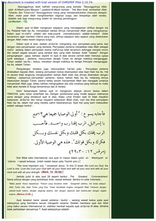  
 
Sesungguhnya telah kafirlah orang-orang yang berkata: "Sesungguhnya Allah
ialah AI-Masih putra Maryam ", padahal Al-Masih berkata : "Hai Bani Israil, sembahlah Allah
Tuhanku dan Tuhan-mu" Sesungguhnya orang yang mempersekutukan (manusia dengan)
Allah, maka pasti Allah mengharamkan baginya surga, dan tempatnya ialah neraka,
tidaklah ada bagi orang-orang dzalim itu seorang penolongpun.
(al-Maidah : 72).
Dalam ayat ini Allah mengecam siapapun yang mensejajarkan diriNya dengan Isa
As. Padahal Nabi Isa As. menyatakan bahwa dirinya menyembah Allah yang mengutusnya.
Dalam ayat ini maf'ul (objek) dari kata yusyrik (menyekutukan) adalah mahdzuf (tidak
tercamtum) agar memberi makna yang luas, artinya siapapun atau apapun yang disekutukan
dengan Allah maka haram baginya surga.
 
Dalam ayat di atas, seakan al-Qur'an mengulang dua pernyataan yang sama, tapi
dengan cara penyampaian yang berbeda. Pernyataan pertama menjadikan kata Allah sebagai
maf'ul sedang dalam pernyataan kedua maf'ul-nya tidak tercantum sehingga menjadi umum
dan berarti segala sesuatu yang berakal atau yang tidak berakal, itulah "ciptaan". Dengan
pengungkapan -gaya bahasa- seperti ini ayat di atas secara cermat telah menutup upaya
syirik sekaligus : pertama, menurunkan derajat Tuhan ke derajat makhluq -menganggap
Tuhan adalah Isa As.-; kedua, menaikan derajat makhluq ke derajat Pencipta -menganggap
Isa As. adalah Tuhan-.
 
Pengulangan tersebut juga menunjukkan hal lain yaitu : Pernyataan pertama
dinisbatkan kepada Allah, sedang pernyataan kedua disampaikan atas lisan Nabi Isa As. Hal
ini secara tidak langsung mengisyaratkan bahwa Allah tidak rela dirinya disamakan dengan
makhluq ciptaannya -pernyataan pertama-; kedua, bahwa Nabi Isa As. melarang dirinya
disekutukan dengan Tuhan, karena beliau sendiri menyembah Allah dan mengajak umatnya
menyembah Allah juga, beliau bahkan mengingatkan jika ada umatnya yang berbuat itu maka
tidak akan berada di Surga bersamanya tapi di neraka.
 
Kami berpendapat bahwa ayat ini mengecam adanya oknum kedua dalam
TRINITAS, yaitu tuhan anak/Nabi Isa. Dengan pembenaran yang model apapun maknanya
sama dengan yang dimaksud ayat di atas. Kalau umat Kristen saat ini tidak meyakini
kebenaran al-Qur'an dan hanya meyakini kebenaran Bibel (Injil), mari kita lihat pernyataan
Nabi Isa As. dalam Injil yang mereka yakini kebenarannya. Ayat Injil yang kami maksudkan
adalah sebagai berikut :
 
 
 
Dari Bibel edisi International, dua ayat ini masuk dalam judul : al - Washiyyah al-
`Udzma / wasiat terbesar. (inilah risalah dasar yaitu Tauhid- pen.).3
 
"The most important one, " answered Jesus, "is this: O Israel, the Lord our God, the
Lord is one. Love the Lord your God with all your heart and with all your soul and with all your
mind and with all your strength.' (Mark, 12: 29,30).4
 
(tertulis judul di atas ayat 28 seperti berikut : The Greatest Commandment.
Sama artinya dengan yang berbahasa Arab, wasiat terbesar. Berikut ini edisi Indonesia :
 
"Maka jawab Yesus kepadanya: "Hukum yang terutama inilah : Dengarlah olehmu, hai Israel, adapun
Allah Tuhan kita, Ialah Tuhan yang Esa; "maka hendaklah engkau mengasihi Allah Tuhanmu dengan
sebulat -bulat hatimu, dengan segenap jiwamu, dan dengan sepenuh akal budimu,dan dengan segala
kuatmu. (Markus;12:29). 5
 
Ayat tersebut berisi wasiat pertama - tauhid -, sedang wasiat kedua pada ayat
selanjutnya yang bermakna seruan mengasihi sesama. Setelah membaca ayat dari bibel
yang diakui secara internasional ini, silahkan kembali kepada ayat al-Qur'an di atas, dimana
letak perbedaan seruannya ?. Ayat selanjutnya adalah :
 
 
This document is created with trial version of CHM2PDF Pilot 2.15.74.
 