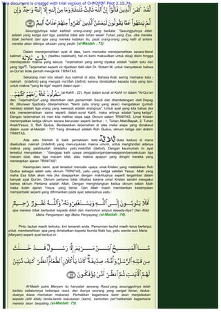  
Sesungguhnya telah kafirlah orang-orang yang berkata: "Sesungguhnya Allah
adalah yang ketiga dari tiga, padahal tidak ada tuhan selain Tuhan yang Esa. Jika mereka
tidak berhenti dari apa yang mereka katakan itu, pasti orang-orang yang kafir di antara
mereka akan ditimpa siksaan yang pedih. (al-Maidah : 73).
 
Dalam menerjemahkan ayat di atas, kami mencoba menerjemahkan secara literal
kalimat (tsalitsu tsalatsah), hal ini kami maksudkan untuk dikaji disini hingga
mendapatkan makna yang sesuai. Terjemahan yang sering dipakai adalah "salah satu dari
yang tiga"6. Terjemahan seperti ini dijadikan dalil oleh Dr. Robert M. untuk menyatakan bahwa
al-Qur'an tidak pernah mengkritik TRINITAS.
 
Sekarang mari kita telaah dua kalimat di atas. Bahasa Arab sering memakai kata -
nakirah (indefinit) yang menjadi ma'rifah (definit) karena dinisbatkan kepada kata yang lain-
untuk makna "yang ke tiga" seperti dalam ayat :
 
(al-Kahfi : 22). Ayat dalam surat al-Kahfi ini dalam "Al-Qur'an
dan Terjemahnya" -yang diterbitkan oleh pemerintah Saudi dan ditandatangani oleh Depag
RI. (Munawir Sjadzali)- diterjemahkan "Nanti (ada orang yang akan) mengatakan (jumlah
mereka) adalah tiga orang yang keempat adalah anjingnya". Untuk ayat yang kita bahas jika
kita menerjemahkan sama seperti dalam surat Kahfi, maka artinya adalah "yang ketiga".
Dengan terjemahan ini mari kita melihat siapa saja Oknum dalam TRINITAS. Umat Kristen
menempatkan ketiga oknum secara berurutan seperti berikut : 1. Tuhan Allah/Bapak, 2. Tuhan
Anak/Yesus, 3. Roh Qudus. Berdasarkan terjemahan di atas maka siapa yang dimaksud
dalam surat al-Maidah : 73? Yang dimaksud adalah Roh Qudus, oknum ketiga dari doktrin
TRINITAS.
Ada satu hikmah di balik pemakaian kata  (kata kedua) di mana
disebutkan nakirah (indefinit) yang menunjukkan makna umum, untuk menghindari adanya
makna yang pasti/sudah diketahui yaitu makrifah (definit). Dengan keumuman ini ayat
tersebut menyatakan : "dianggap kafir upaya penggabungan/pensejajaran/penyekutuan tiga
macam dzat, atau tiga macam sifat, atau makna apapun yang diingini mereka yang
menetapkan ajaran TRINITAS".
 
Kesimpulan kami, ayat tersebut mencela upaya umat Kristen yang meletakkan Roh
Qudus sebagai salah satu oknum TRINITAS, yaitu yang ketiga setelah Yesus. Allah yang
maha Esa tidak akan rela jika disejajarkan dengan makhluqnya seperti tergambar dalam
banyak ayat Qur'an. Oknum pertama tidak dibahas karena umat Kristen sendiri mengakui
bahwa oknum Pertama adalah Allah. Dengan menghilangkan kedua oknum selain Allah
maka itulah ajaran Yesus. yang benar. Dan Allah masih memberikan kesempatan
memperbaiki seperti yang difirmankan pada ayat selanjutnya yaitu :
 
apa mereka tidak bertaubat kepada Allah dan rnemohon ampun kepada-Nya? Dan Allah
Maha Pengampun lagi Maha Penyayang. (al-Maidah :74).
 
 
Pintu taubat masih terbuka, kini terserah anda. Pemurnian tauhid masih terus berlanjut,
untuk membersihkan apa yang dinisbatkan kepada Ibunda Nabi Isa, yaitu wanita suci Maria
(Maryam) seperti ayat berikut ini :
 
Al-Masih putra Maryam itu hanyalah seorang Rasul yang sesungguhnya telah
berlalu sebelumnya beberapa rasul, dan ibunya seorang yang sangat benar, kedua-
duanya biasa rnemakan makanan. Perhatikan bagaimana kami akan menjelaskan
kepada (ahli kitab) tanda-tanda kekuasaan (karni), kemudian per°hatikanlah bagaimana
mereka akan berpaling. (al-Maidah: 75).
This document is created with trial version of CHM2PDF Pilot 2.15.74.
 