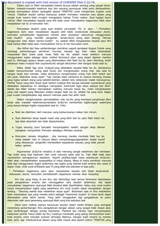  
Dalam ayat ini Allah menyatakan bahwa ibunya adalah seorang yang sangat benar.
Bahwa masalah-masalah kelahiran bayi dari seorang perempuan tidak perlu dikhawatirkan,
sampai menciptakan doktrin apologetik seperti TRINITAS untuk menghindari hujatan umat
Yahudi. Tidakkah terpikir bahwa keduanya adalah memakan makanan -satu alasan yang
sangat kuat- karena tidak mungkin mengatakan bahwa Tuhan makan. Soal hujatan kaum
Yahudi, Allah menyatakan kepada para ahli kitab untuk menyaksikan bagaimana Allah akan
menjelaskan hal itu di kemudian hari.
 
Pernyataan terakhir pada ayat terakhir (al-maidah 75) di atas, - "...Perhatikan
bagaimana kami akan menjelaskan kepada (ahli kitab) tanda-tanda kekuasaan (kami),
kemudian perhatikanlah bagaimana mereka akan berpaling' - seluruhnya menggunakan
kata mudlori' yang memiliki pengertian tenses future (yang akan datang). Hikmah
penggunaan kata dalam bentuk mudlori' itu, seakan Allah mengabarkan kepada para Ahli
kitab bahwa Allah kelak akan membuktilcan hal itu di hari kemudian nanti.
 
Jika dilihat dari fase perltembangan pemikiran seperti pendapat August Comte -yang
membagi perkembangan pemikiran manusia menjadi tiga fase- maka keberadaan
masyarakat Bani Israel pada masa Nabi Isa As. adalah masa sebelum manusia
menggunakan logika sebagai dasar melihat fenomena alam yang terjadi dijaman merelca
saat itu. Sehingga apapun alasan yang dikemukakan oleh Nabi Isa As. akan ditentang. Itulah
sebabnya maka mukjizat fisik (supranatural) sangat dibutuhkan oleh bangsa Israel saat itu.
 
Kalau diteliti lagi jenis mukjizat yang dibekalkan kepada Nabi Isa As. diantaranya
adalah menyembuhkan orang sakit (buta) dan menghidupkan orang mati. Jika saat itu
bangsa Israel bisa menalar, maka sebetulnya menghidupkan orang mati lebih heboh dari
dari pada "dilahirkan tanpa ayah". Tapi mereka tidak menerima itu karena memang mereka
yang ingkar adalah orang yang berlebih-lebihan, setelah tahu kebenaran malah menutupinya.
Perihal Yesus yang lahir tanpa ayah berikut mukjizat fisik berupa kekuatan supranatural yang
dibekalkan kepadanya ini sekaligus merupakan bukti-bukti logis alcan adanya hari Akhir.
Sebab jika Allah mampu menciptakan makhluq manusia tanpa Ibu, maka menghidupkan
yang mati seperti yang dilakukan melalui tangan Nabi Isa As. adalah hal yang kecil, begitu
juga urusan menghidupkan lagi seluruh manusia pada hari akhir nanti.
 
Dalam mengemukakan permasalahan nabi Isa As, yang mendapat penghinaan Bani
Israel atas masalah kelahirannya tersebut al-Qur'an memberikan logika-logika sederhana
yang sesuai dengan logika masyarakat saat itu. Yaitu :
 Nabi Isa dilahirkan oleh manusia, yang kedua-duanya makan dan minum.
 
 Soal dilahirkan tanpa bapak masih ada yang lebih dari itu yaitu Nabi Adam As.
tapi tidak disembah dan tidak dipertuhankan.
 
 Tugas seorang rasul hanyalah menyampaikan risalah, dengan tetap dikenai
kewajiban menyembah Pencipta sekaligus Pemberi amanat.
 
 Kemudian mereka diingatkan ; jika memang mereka membela Nabi Isa As,
maka belalah nabi ini (Jesus) dalam mempertanggungjawabkan risalah tauhid
yang dibawanya. Janganlah menisbatkan kepadanya sesuatu yang tidak pernah
beliau ajarkan.
Argumentasi al-Qur'an tersebut di atas memang sangat sederhana dan mendasar.
Tapi itulah yang bisa dipahami oleh umat manusia pada saat itu. Tapi Allah tidak akan
membiarkan peringatannya diabaikan. Seperti janjiNya-sejak masa pewahyuan al-Qur'an-
Allah akan memperlihatkan ayatayatNya di masa datang. Masa di mana pemikiran manusia
tidak lagi menggunakan logika sederhana tapi logika yang disertai bukti empiris dan nyata di
depan mata. Lihat surat al-Maidah ayat 75 yang telah kita sebutkan di atas yaitu :
 
".. Perhatikan bagaimana kami akan menjelaskan kepada (ahli kitab) tanda-tanda
kekuasaan (kami), kemudian perhatikanlah bagaimana mereka akan berpaling':
 
Kini kita yang hidup di era ilmu dan tekhnologi saat semua fenomena dilandaskan
pada pengetahuan empiris dan meninggalkan cara berpikir sederhana, kita dapat
menyaksikan bagaimana ayat-ayat Allah tersebut telah diperlihatkan. Kalau dulu umat muslim
hanya menyampaikan logika yang sederhana kini umat muslim dapat mengatakan dengan
lantang : "Seorang wanita bisa melahirkan tanpa ayah". Bukankah saat ini ilmu kedokteran
telah menerapkan apa yang mereka sebut sebagat "inseminasi buatan" di mana benih dapat
ditempatkan pada rahim wanita. Yang lebih mengejutkan lagi pengetahuan itu justru
ditemukan oleh para penentang ayat-ayat Allah yang lcita sebutkan tadi.
 
Disini kami melihat adanya kerancuan berpikir dalam tradisi Kristen yang seringkali
menentang perkembangan Ilmu pengetahuan dengan alasan yang sangat tidak masuk akal,
yaitu bertentangan dengan prinsip ketuhanan. Padahal jika mereka ingin menyampaikan
kebenaran perihal Yesus (Nabi Isa As.) mestinya merekalah yang paling membutuhkan bukti-
bukti empiris untuk menolak tuduhan terhadap Nabinya. Dengan bukti empiris itu mereka
tidak perlu lagi membuat-buat alasan yang tidak masuk akal seperti doktrin TRINITAS yang
This document is created with trial version of CHM2PDF Pilot 2.15.74.
 