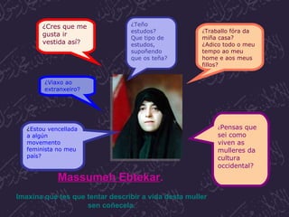 ¿Teño estudos? Que tipo de estudos, supoñendo que os teña? ¿ Traballo fóra da miña casa? ¿Adico todo o meu tempo ao meu home e aos meus fillos? ¿ Pensas que sei como viven as mulleres da cultura occidental? ¿Cres que me gusta ir vestida así ? ¿Viaxo ao extranxeiro ? ¿ Estou vencellada a algún movemento feminista no meu país?  Massumeh Ebtekar .   Imaxina que tes que tentar describir a vida desta muller sen coñecela. 