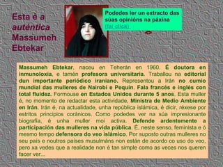Massumeh Ebtekar , naceu en Teherán en 1960.  É doutora en inmunoloxía , e tamén  profesora universitaria . Traballou na  editorial dun importante periódico iraniano.  Representou a Irán  no cumio mundial das mulleres de Nairobi e Pequín .  Fala francés e inglés con total fluidez.  Formouse  en Estados Unidos durante 5 anos . Esta muller é, no momento de redactar esta actividade,  Ministra de Medio Ambiente en Irán . Irán é, na actualidade, unha república islámica, é dicir, réxese por estritos principios coránicos. Como podedes ver na súa impresionante biografía, é unha muller moi activa.  Defende ardentemente a participación das mulleres na vida pública . É, neste senso, feminista e ó mesmo tempo  defensora do veo islámico . Por suposto outras mulleres no seu país e noutros países musulmáns non están de acordo co uso do veo, pero xa vedes que a realidade non é tan simple como as veces nos queren facer ver... Esta é  a auténtica  Massumeh Ebtekar Podedes ler un extracto das súas opinións na páxina   (fai  click )   