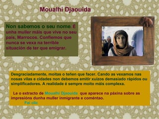 Non sabemos o seu nome . É unha muller máis que vive no seu país, Marrocos.   Confiemos que nunca se vexa na terrible situación de ter que emigrar.  Desgraciadamente, moitas o teñen que facer. Cando as vexamos nas nosas vilas e cidades non debemos emitir xuízos demasiado rápidos ou simplificadores. A realidade é sempre moito máis complexa. Le o extracto de  Moualhi   Djaouida    que aparece na páxina sobre as impresións dunha muller inmigrante e coméntao. Fai  clic Moualhi Djaouida 