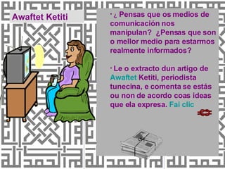 ¿  Pensas que os medios de comunicación nos manipulan?  ¿Pensas que son o mellor medio para estarmos realmente informados? Le o extracto dun artigo de  Awaftet   Ketiti , periodista tunecina, e comenta se estás ou non de acordo coas ideas que ela expresa.  Fai  clic Awaftet Ketiti 