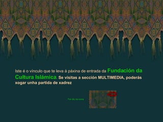 Iste é o vínculo que te leva á páxina de entrada da   Fundación da Cultura Islámica .  Se visitas a sección MULTIMEDIA, poderás xogar unha partida de xadrez Fai clic na icona 