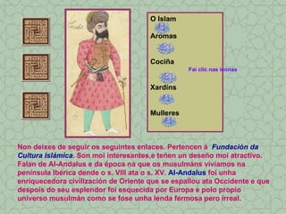 O Islam Aromas Cociña Xardíns Mulleres Non deixes de seguir os seguintes enlaces. Pertencen á  Fundación da Cultura Islámica . Son moi interesantes,e teñen un deseño moi atractivo. Falan de Al-Andalus e da época na que os musulmáns vivíamos na península Ibérica dende o s. VIII ata o s. XV.  Al-Andalus  foi unha enriquecedora civilización de Oriente que se espallou ata Occidente e que despois do seu esplendor foi esquecida por Europa e polo propio universo musulmán como se fose unha lenda fermosa pero irreal. Fai clic nas iconas 