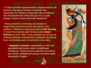 O Islam prohibe expresamente a representación de animais e da figura humana no interior das mezquitas. En cambio a execución das miniaturas dos manuscritos foi unha arte que tivo un gran arraigo e gozou dunha afamada reputación.  Hoxe podemos contemplar con detalle as magníficas miniaturas dunha das pezas máis valiosas. Trátase do manuscrito persa  Haft Awrang.  O texto foi composto polo famoso poeta  Abdul Rahman  no ano 1492. O seu prestixio era tal que os mellores pintores, ilustradores e calígrafos da época foron convocados para ornamentar a súa obra. Seguide o vínculo  e pasaredes un rato moi agradable admirando estas marabillosas miniaturas. Trátase dunha colección de contos que tamén  podedes ler porque os textos están traducidos ó inglés.  Fai  clic 