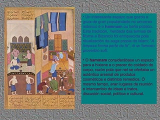 Un interesante espazo que gozou e goza de gran popularidade no universo islámico é o  hammam  ou baño público. Esta tradición,  herdada das termas de Roma e Bizancio foi enriquecida pola ritualización da auga propia do Islam: “ A limpeza forma parte da fe ”, di un famoso proverbio sufi. O  hammam  considerábase un espazo para a hixiene e o pracer do coidado do corpo, razón pola que nel se ofertaba un auténtico arsenal de produtos cosméticos e distintos remedios. Ó mesmo tempo, eran lugares de reunión e intercambio de ideas e tratos, discusión social, política e cultural.  