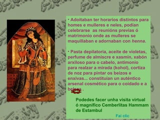 Adoitaban ter horarios distintos para homes e mulleres e neles, podían celebrarse  as reunións previas ó matrimonio onde as mulleres se maquillaban e adornaban con  henna .  Pasta depilatoria, aceite de violetas, perfume de almiscre e xasmín, xabón arxiloso para o cabelo, antimonio para realzar a mirada (kohol), cortiza de noz para pintar os beizos e enxivas... constituían un auténtico arsenal cosmético para o coidado e a beleza . Podedes facer unha visita virtual ó magnífico Cemberlitas Hammam de Estambul  Fai  clic   
