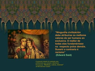 “ Ningunha civilización debe atribuirse os mellores valores do ser humano en exclusiva. O mellor de todas elas fundaméntase no  respecto polos demáis. Suxerir o contrario é racismo” (Edward Said) O presente traballo foi realizado polo profesorado que compón o Seminario Permanente  “Mulleres, Libros, Internet”  do IES  Sánchez Cantón 