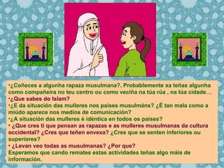 ¿Coñeces a algunha rapaza musulmana?. Probablemente xa teñas algunha como compañeira no teu centro ou como veciña na túa rúa , na túa cidade… ¿Que sabes do Islam? ¿E da situación das mulleres nos países musulmáns? ¿É tan mala como a miúdo aparece nos medios de comunicación? ¿A situación das mulleres é idéntica en todos os países? ¿Que cres ti que pensan as rapazas e as mulleres musulmanas da cultura occidental? ¿Cres que teñen envexa?  ¿Cres que se senten inferiores ou superiores? ¿Levan veo todas as musulmanas? ¿Por que? Esperamos que cando remates estas actividades teñas algo máis de  información. 