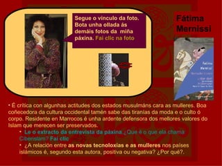 Segue o vínculo da foto. Bota unha ollada ás demáis fotos da  miña páxina.  Fai clic na foto Fátima Mernissi É crítica con algunhas actitudes dos estados musulmáns cara as mulleres. Boa coñecedora da cultura occidental tamén sabe das tiranías da moda e o culto ó corpo. Residente en Marrocos é unha ardente defensora dos mellores valores do Islam que merecen ser preservados. Le o extracto da entrevista da páxina .¿Que é o que ela chama Ciberislam?   Fai  clic ¿A relación entre  as novas tecnoloxías e as mulleres  nos países islámicos é, segundo esta autora, positiva ou negativa? ¿Por qué?. 