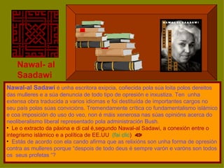 Nawal- al Saadawi Nawal-al Sadawi  é unha escritora exipcia, coñecida pola súa loita polos dereitos das mulleres e a súa denuncia de todo tipo de opresión e inxustiza. Ten  unha extensa obra traducida a varios idiomas e foi destituída de importantes cargos no seu país polas súas convicións. Tremendamente crítica co fundamentalismo islámico e coa imposición do uso do veo, non é máis xenerosa nas súas opinións acerca do neoliberalismo liberal representado pola administración Bush.  Le o extracto da páxina e di cal é,segundo Nawal-al Sadawi, a conexión entre o integrismo islámico e a política de EE.UU  (fai clic ) Estás de acordo con ela cando afirma que as relixións son unha forma de opresión contra as mulleres porque “despois de todo deus é sempre varón e varóns son todos os  seus profetas “?  