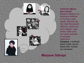 Tenta ler algúns dos cómics . Marjane Sátrapi é un fenómeno editorial en Francia, onde reside. Marchou de Irán trala Revolución Islámica, cando era unha rapaza. Logo tentou voltar pero non puido soportar as severas restricións.  Compara  a actitude desta muller coa de Masumeth. Ambas son iranianas. Marjane Sátrapi 