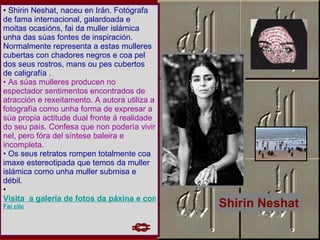 Shirin Neshat, naceu en Irán. Fotógrafa de fama internacional, galardoada e moitas ocasións, fai da muller islámica unha das súas fontes de inspiración. Normalmente representa a estas mulleres cubertas con chadores negros e coa pel dos seus rostros, mans ou pes cubertos de caligrafía .  As súas mulleres producen no espectador sentimentos encontrados de atracción e rexeitamento. A autora utiliza a fotografía como unha forma de expresar a súa propia actitude dual fronte á realidade do seu país. Confesa que non podería vivir nel, pero fóra del síntese baleira e incompleta.  Os seus retratos rompen totalmente coa imaxe estereotipada que temos da muller islámica como unha muller submisa e débil. Visita  a galería de fotos da páxina e comenta a obra de Shirin Neshat.  Fai clic Shirin Neshat 