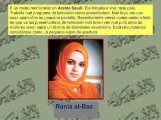 É un rostro moi familiar en  Arabia Saudí . Ela tráballa e vive nese país. Traballa nun programa de televisión como presentadora. Non leva veo nas súas aparicións na pequena pantalla. Recentemente vense comentando o feito de que varias presentadoras de televisión non leven veo nun país onde as mulleres viven baixo un réxime de liberdades severísimo. Esta circunstancia considérase como un pequeno signo de apertura Rania al-Baz 