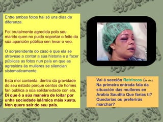 Vai á sección  Retrincos  ( fai clic .).  Na primeira entrada fala da situación das mulleres en Arabia Saudita Que farías ti?  Quedarías ou preferirás marchar? Entre ambas fotos hai só uns días de diferenza.  Foi brutalmente agredida polo seu marido quen no puido soportar o feito da súa aparición pública sen levar o veo.  O sorprendente do caso é que ela se atrevese a contar a súa historia e a facer públicas as fotos nun país en que as agresións ás mulleres se silencian sistematicamente. Esta moi contenta, dentro da gravidade do seu estado porque centos de homes fan pública a súa solidariedade con ela.  Di que é a súa maneira de loitar por unha sociedade islámica máis xusta. Non quere saír do seu país . 