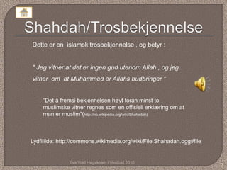 Eva Vold Høgskolen i Vestfold 2010
7
Dette er en islamsk trosbekjennelse , og betyr :
" Jeg vitner at det er ingen gud utenom Allah , og jeg
vitner om at Muhammed er Allahs budbringer “
Lydfililde: http://commons.wikimedia.org/wiki/File:Shahadah.ogg#file
”Det å fremsi bekjennelsen høyt foran minst to
muslimske vitner regnes som en offisiell erklæring om at
man er muslim”(http://no.wikipedia.org/wiki/Shahadah)
 